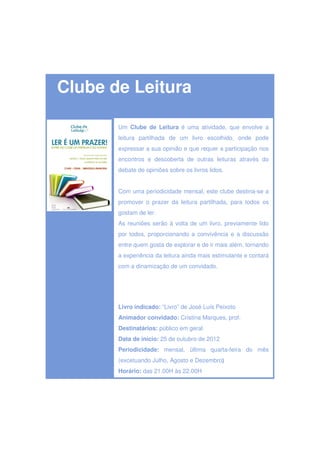 Clube de Leitura

       Um Clube de Leitura é uma atividade, que envolve a
       leitura partilhada de um livro escolhido, onde pode
       expressar a sua opinião e que requer a participação nos
       encontros e descoberta de outras leituras através do
       debate de opiniões sobre os livros lidos.


       Com uma periodicidade mensal, este clube destina-se a
       promover o prazer da leitura partilhada, para todos os
       gostam de ler.
       As reuniões serão à volta de um livro, previamente lido
       por todos, proporcionando a convivência e a discussão
       entre quem gosta de explorar e de ir mais além, tornando
       a experiência da leitura ainda mais estimulante e contará
       com a dinamização de um convidado.




       Livro indicado: “Livro” de José Luís Peixoto
       Animador convidado: Cristina Marques, prof.
       Destinatários: público em geral
       Data de início: 25 de outubro de 2012
       Periodicidade: mensal, última quarta-feira do mês
       (excetuando Julho, Agosto e Dezembro)
       Horário: das 21.00H às 22.00H
 