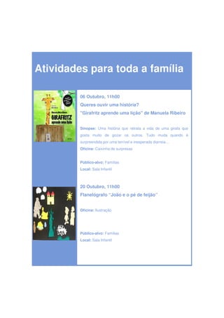 Atividades para toda a família

         06 Outubro, 11h00
         Queres ouvir uma história?
         "Girafritz aprende uma lição" de Manuela Ribeiro


         Sinopse: Uma história que retrata a vida de uma girafa que
         gosta muito de gozar os outros. Tudo muda quando é
         surpreendida por uma terrível e inesperada diarreia…
         Oficina: Caixinha de surpresas


         Público-alvo: Famílias
         Local: Sala Infantil



         20 Outubro, 11h00
         Flanelógrafo “João e o pé de feijão”


         Oficina: Ilustração




         Público-alvo: Famílias
         Local: Sala Infantil
 