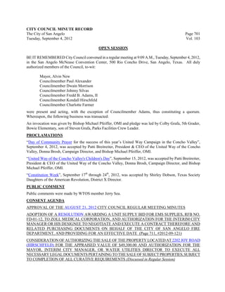 CITY COUNCIL MINUTE RECORD
The City of San Angelo                                                                          Page 701
Tuesday, September 4, 2012                                                                      Vol. 103

                                            OPEN SESSION

BE IT REMEMBERED City Council convened in a regular meeting at 9:09 A.M., Tuesday, September 4, 2012,
in the San Angelo McNease Convention Center, 500 Rio Concho Drive, San Angelo, Texas. All duly
authorized members of the Council, to-wit:

        Mayor, Alvin New
        Councilmember Paul Alexander
        Councilmember Dwain Morrison
        Councilmember Johnny Silvas
        Councilmember Fredd B. Adams, II
        Councilmember Kendall Hirschfeld
        Councilmember Charlotte Farmer
were present and acting, with the exception of Councilmember Adams, thus constituting a quorum.
Whereupon, the following business was transacted:
An invocation was given by Bishop Michael Pfeiffer, OMI and pledge was led by Colby Grafa, 5th Grader,
Bowie Elementary, son of Steven Grafa, Parks Facilities Crew Leader.
PROCLAMATIONS
“Day of Community Prayer for the success of this year’s United Way Campaign in the Concho Valley”,
September 4, 2012, was accepted by Patti Breitreiter, President & CEO of the United Way of the Concho
Valley, Donna Brosh, Campaign Director, and Bishop Michael Pfeiffer, OMI.
“United Way of the Concho Valley's Children's Day”, September 15, 2012, was accepted by Patti Breitreiter,
President & CEO of the United Way of the Concho Valley, Donna Brosh, Campaign Director, and Bishop
Michael Pfeiffer, OMI.
“Constitution Week”, September 17th through 24th, 2012, was accepted by Shirley Dobson, Texas Society
Daughters of the American Revolution, District X Director.
PUBLIC COMMENT
Public comments were made by WTOS member Jerry Sea.
CONSENT AGENDA
APPROVAL OF THE AUGUST 21, 2012 CITY COUNCIL REGULAR MEETING MINUTES
ADOPTION OF A RESOLUTION AWARDING A UNIT SUPPLY BID FOR EMS SUPPLIES, RFB NO.
FD-01-12, TO ZOLL MEDICAL CORPORATION, AND AUTHORIZATION FOR THE INTERIM CITY
MANAGER OR HIS DESIGNEE TO NEGOTIATE AND EXECUTE A CONTRACT THEREFORE AND
RELATED PURCHASING DOCUMENTS ON BEHALF OF THE CITY OF SAN ANGELO FIRE
DEPARTMENT, AND PROVIDING FOR AN EFFECTIVE DATE (Page 711, #2012-09-121)
CONSIDERATION OF AUTHORIZING THE SALE OF THE PROPERTY LOCATED AT 2202 JOY ROAD
(HIRSCHFELD) FOR THE APPRAISED VALUE OF $49,300.00 AND AUTHORIZATION FOR THE
MAYOR, INTERIM CITY MANAGER, OR WATER UTILITIES DIRECTOR TO EXECUTE ALL
NECESSARY LEGAL DOCUMENTS PERTAINING TO THE SALE OF SUBJECT PROPERTIES, SUBJECT
TO COMPLETION OF ALL CURATIVE REQUIREMENTS (Discussed in Regular Session)
 