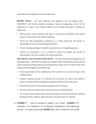 deteriorated and are falling from the surrounding walls.


  REPORT PHASE – City Hall Auditorium and Stagehouse roof and parapet repair –
   ARCHITECT shall provide complete investigation, design and engineering services for the
   completion of a report on the existing conditions of the roofing and parapets, including the
   parapet caps.

   •   Field document current conditions and report in written form the problems and selected
       options for repair based on the filed investigations.

   •   Present the field documentation information in a written report that will provide an
       understanding of the issues and the proposed solutions.

   •   Provide a Broadscope budget of probable construction costs for budgeting purposes.

   •   Provide one presentation to City as needed to present the findings and provide an
       understanding of the issues relating to the roof/waterproofing.

   DOCUMENTS AND CONSTRUCTION PHASE – City Hall Auditorium and Stagehouse roof
   and parapet repair – ARCHITECT shall provide complete design and engineering services for the
   contract documents including drawings and specifications to allow the City to bid the work on the
   Auditorium Roof, Stagehouse and Parapet Caps.

   •   Provide specification for the establishment of the material to be used in the repair of the
       roofing elements.

   •   Complete working drawings to a sufficient level to describe the intent of the architect’s
       design for waterproofing and replacing the damaged elements in the roofing system.

   •   Provide bid documents for the pricing of the project by the contractor.

   •   Provide Construction Administration Services during the construction phase.

   •   The Architect shall complete final construction documents within Sixty (60) days following
       the approval of the conditions report and notice to proceed by the City Architect.


5. EXHIBIT C – shall be amended by adding a new exhibit, EXHIBIT C-7,
  containing a Fee Breakdown for Architectural, Rehabilitation and Engineering
  Services, to be placed following EXHIBIT C-6, which is attached to this Fourth
 