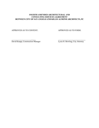 FOURTH AMENDED ARCHITECTURAL AND
                  CONSULTING SERVICES AGREEMENT
    BETWEEN CITY OF SAN ANGELO AND KILLIS ALMOND ARCHITECTS, PC




APPROVED AS TO CONTENT:                  APPROVED AS TO FORM:



____________________       _             ____________________________
David Knapp, Construction Manager        Lysia H. Bowling, City Attorney
 