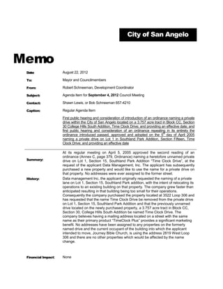 City of San Angelo



Memo
 Date:               August 22, 2012

 To:                 Mayor and Councilmembers

 From:               Robert Schneeman, Development Coordinator

 Subject:            Agenda Item for September 4, 2012 Council Meeting

 Contact:            Shawn Lewis, or Bob Schneeman 657-4210

 Caption:            Regular Agenda Item

                     First public hearing and consideration of introduction of an ordinance naming a private
                     drive within the City of San Angelo located on a 3.757 acre tract in Block CC, Section
                     30 College Hills South Addition, Time Clock Drive; and providing an effective date; and
                     first public hearing and consideration of an ordinance repealing in its entirety the
                                                                                         th
                     ordinance introduced passed, approved and adopted on the 5 day of April 2005
                     naming a private drive on Lot 1 in Southland Park Addition, Section Fifteen, Time
                     Clock Drive; and providing an effective date

                     At its regular meeting on April 5, 2005 approved the second reading of an
                     ordinance (Annex C, page 379, Ordinance) naming a heretofore unnamed private
 Summary:            drive on Lot 1, Section 15, Southland Park Addition “Time Clock Drive”, at the
                     request of the applicant Data Management, Inc. The applicant has subsequently
                     purchased a new property and would like to use the name for a private drive on
                     that property. No addresses were ever assigned to the former street.
 History:            Data management Inc, the applicant originally requested the naming of a private
                     lane on Lot 1, Section 15, Southland Park addition, with the intent of relocating its
                     operations to an existing building on that property. The company grew faster than
                     anticipated resulting in that building being too small for their operations.
                     Consequently the company purchased the property located at 3522 Loop 306 and
                     has requested that the name Time Clock Drive be removed from the private drive
                     on Lot 1, Section 15, Southland Park Addition and that the previously unnamed
                     drive located on the newly purchased property, a 3.757 acre tract in Block CC,
                     Section 30, College Hills South Addition be named Time Clock Drive. The
                     company believes having a mailing address located on a street with the same
                     name as their primary product “TimeClock Plus” provides a significant marketing
                     benefit. No addresses have been assigned to any properties on the formerly
                     named drive and the current occupant of the building into which the applicant
                     intended to move, Journey Bible Church, is using the address 2819 West Loop
                     306 and there are no other properties which would be affected by the name
                     change.



 Financial Impact:   None
 