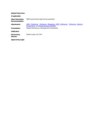 Related Vision Item

(if applicable):

Other Information/    Staff recommends approval as presented
Recommendation:

Attachments:          2005 Ordinance, Ordinance Repealing 2005 Ordinance, Ordinance Naming
                      Private Drive, and Minute Excerpt 4/5/2005
Presentation:         Robert Schneeman, Development Coordinator

Publication:

Reviewed by           Shawn Lewis, ext 1541
Director:

Approved by Legal:
 