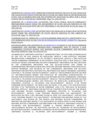 Page 702                                                                    Minutes
Vol. 103                                                           September 4, 2012

ADOPTION OF A RESOLUTION APPROVING PARTICIPATION OF THE CITY OF SAN ANGELO IN
THE TEXAS EVENTS TRUST FUND FOR THE LUCAS OIL 2013 FIRST ANNUAL OFF ROAD RACING
EVENT AND AUTHORIZATION FOR THE INTERIM CITY MANAGER TO APPLY FOR A TEXAS
EVENTS TRUST FUND GRANT THEREFORE (Page 713, #2012-09-122)
ADOPTION OF A RESOLUTION ACCEPTING THE FY2013 PUBLIC HEALTH EMERGENCY
PREPAREDNESS GRANT FROM THE DEPARTMENT OF STATE HEALTH SERVICES IN THE
AMOUNT OF $110,166.00 WITH THE CITY PROVIDING A 10% MATCH OF $11,016.00 (Page 715,
#2012-09-123)
ADOPTION OF A RESOLUTION ACCEPTING THE FY2013 RLSS-LOCAL PUBLIC HEALTH SYSTEM
GRANT FROM THE DEPARTMENT OF STATE HEALTH SERVICES IN THE AMOUNT OF
$119,433.00 (Page 717, #2012-09-124)
CONSIDERATION OF APPROVING A COUNCILMEMBER HIRSCHFELD’S APPOINTMENT AS A
CITY REPRESENTATIVE TO THE CONCHO WATERMASTER ADVISORY COMMITTEE (Discussed in
Regular Session)
SECOND HEARING AND ADOPTION OF AN ORDINANCE TO DISSOLVE THE RIVER CORRIDOR
COMMISSION AND HISTORIC PRESERVATION COMMISSION AND TO CREATE A NEW
COMMISSION ENTITLED DESIGN AND HISTORIC REVIEW COMMISSION AND MATTERS
RELATED THERETO (Page 719, #2012-09-125)
AN ORDINANCE AMENDING CHAPTER 2 “ADMINISTRATION”, OF THE CODE OF ORDINANCES
OF THE CITY OF SAN ANGELO BY REPEALING ARTICLE 2.3000 ENTITLED “HISTORIC
PRESERVATION COMMISSION” IN ITS ENTIRETY; REPEALING ARTICLE 2.2800 ENTITLED
“RIVER CORRIDOR COMMISSION” IN ITS ENTIRETY AND ENACTING A NEW ARTICLE 2.2800
ENTITLED “DESIGN AND HISTORIC REVIEW COMMISSION”; PROVIDING FOR THE CREATION
OF THE COMMISSION; PROVIDING FOR THE QUALIFICATIONS AND TERMS OF
COMMISSIONERS; PROVIDING FOR DUTIES, OFFICERS, HISTORIC PRESERVATION OFFICER, EX-
OFFICIO MEMBERS, AND QUORUM OF THE COMMISSION; PROVIDING FOR BYLAWS;
PROVIDING FOR MEETINGS AND MINUTES; PROVIDING FOR ABSENT MEMBERS; AMENDING
CHAPTER 12, “PLANNING AND DEVELOPMENT”, ARTICLE 2 “DEVELOPMENT REVIEW, SECTION
215 “DECISION-MAKING BODIES AND OFFICIALS” BY AMENDING SUBPARAGRAPH “E”
SETTING FORTH POWERS OF THE DESIGN AND HISTORIC REVIEW COMMISSION; AMENDING
CHAPTER 12, “PLANNING AND DEVELOPMENT”, ARTICLE 2 “DEVELOPMENT REVIEW, SECTION
215 “DECISION-MAKING BODIES AND OFFICIALS” BY REPEALING SUBPARAGRAPH “F”;
AMENDING CHAPTER 12, “PLANNING AND DEVELOPMENT”, ARTICLE 12.700 “RIVER
CORRIDOR DEVELOPMENT”, BY REPEALING SECTIONS 12.704 AND 12.705 AND RESTATING
SECTION 12.702 ”DEFINITION OF RIVER CORRIDOR” AND 12.703 “ISSUANCE OF BUILDING
PERMITS; APPEALS”, PROVIDING FOR REVIEW OF CONSTRUCTION PLANS BY THE DESIGN
AND HISTORIC REVIEW COMMISSION; AMENDING CHAPTER 12, “PLANNING AND
DEVELOPMENT”, ARTICLE 12.800 “HISTORIC PRESERVATION TAX ABATEMENT”, BY
RESTATING SECTION 12.802 “HISTORIC OVERLAY ZONE TAX ABATEMENT”, AND SECTION
12.803 “HISTORIC PROJECT TAX ABATEMENT”, TO PROVIDE FOR HISTORIC OVERLAY TAX
ABATEMENT AND REVIEW BY THE DESIGN AND HISTORIC REVIEW COMMISSION, TO
PROVIDE FOR HISTORIC PROJECT TAX ABATEMENT ON APPLICATION TO THE DESIGN AND
HISTORIC REVIEW COMMISSION AND PROVIDING FOR APPEALS; AMENDING CHAPTER 12,
“PLANNING AND DEVELOPMENT”, EXHIBIT A, “ZONING ORDINANCE”, ARTICLE 2
“DEVELOPMENT REVIEW”, BY RESTATING SECTION 202 “SUMMARY OF DEVELOPMENT
REVIEW PROCEDURES”, TO PROVIDE A SUMMARY OF DEVELOPMENT REVIEW PROCEDURES;
AMENDING CHAPTER 12, “PLANNING AND DEVELOPMENT”, EXHIBIT A, “ZONING
 