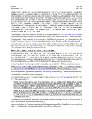 Minutes                                                                                           Page 703
September 4, 2012                                                                                 Vol. 103

ORDINANCE”, ARTICLE 2, “DEVELOPMENT REVIEW”, BY RESTATING SECTION 211 “HISTORIC
OVERLAY ZONE”, PROVIDING FOR A HISTORIC OVERLAY ZONE AND PROCEDURES FOR
DESIGNATION OF LANDMARK OR DISTRICTS, FOR PUBLIC HEARING BEFORE THE DESIGN
AND HISTORIC REVIEW COMMISSION, AND FOR APPEAL; AMENDING CHAPTER 12, “PLANNING
AND DEVELOPMENT”, EXHIBIT A, “ZONING ORDINANCE”, BY REPEALING ARTICLE 3 “USE
REGULATIONS”, SECTION 308 “HO (HISTORIC OVERLAY ZONE)”, SUBCHAPTER F “DEMOLITION
BY NEGLECT”; AMENDING CHAPTER 12, “PLANNING AND DEVELOPMENT, EXHIBIT C, “LAND
DEVELOPMENT AND SUBDIVISION ORDINANCE”, CHAPTER 5 “PROCEDURAL REQUIREMENTS
FOR PROCESSING SUBDIVISIONS” BY REPEALING SECTION VII “RIVER CORRIDOR
DEVELOPMENT; PROVIDING FOR SEVERABILITY OF TERMS AND PROVISIONS; AND,
PROVIDING FOR AN EFFECTIVE DATE.
Councilmember Hirschfeld requested the sale of the property located at 2202 Joy Road (Hirschfeld) be
considered in the Regular Agenda and further recused himself from voting on the item. Council concurred
Councilmember Farmer requested the item regarding Hirschfeld’s appointment as a city representative to the
Concho Watermaster Advisory Committee also be considered in the Regular Agenda. Council concurred.
Motion, to approve the Consent Agenda, as presented, with the exception of items regarding 2202 Joy Road and
the Concho Watermaster Advisory Committee, was made by Councilmember Farmer and seconded by
Councilmember Silvas. Motion carried unanimously.
REGULAR AGENDA: PUBLIC HEARING AND COMMENT
AUTHORIZATION FOR THE SALE OF THE PROPERTY LOCATED AT 2202 JOY ROAD
(HIRSCHFELD) FOR THE APPRAISED VALUE OF $49,300.00 AND AUTHORIZATION FOR THE
MAYOR, INTERIM CITY MANAGER, OR WATER UTILITIES DIRECTOR TO EXECUTE ALL
NECESSARY LEGAL DOCUMENTS PERTAINING TO THE SALE OF SUBJECT PROPERTIES, SUBJECT
TO COMPLETION OF ALL CURATIVE REQUIREMENTS (Discussed in Regular Session)
Motion, to authorize the sale, as presented, was made by and seconded by . Motion carried unanimously.
APPROVAL OF COUNCILMEMBER HIRSCHFELD’S APPOINTMENT AS A CITY REPRESENTATIVE
TO THE CONCHO WATERMASTER ADVISORY COMMITTEE (Discussed in Regular Session)
Motion, to approve the appointment, as presented, was made by and seconded by . Motion carried unanimously.
Councilmember Hirschfeld rejoined the meeting.
CONSIDERATION OF MATTERS RELATED TO THE NAMING OF A PRIVATE DRIVE WITHIN THE
CITY OF SAN ANGELO:
·   FIRST PUBLIC HEARING AND INTRODUCTION OF AN ORDINANCE REPEALING IN ITS
    ENTIRETY THE ORDINANCE INTRODUCED, PASSED, APPROVED AND ADOPTED ON THE 5TH
    DAY OF APRIL, 2005 NAMING A PRIVATE DRIVE ON LOT 1 IN SOUTHLAND PARK ADDITION,
    SECTION FIFTEEN, TIME CLOCK DRIVE; AND PROVIDING AN EFFECTIVE DATE
·   FIRST PUBLIC HEARING AND INTRODUCTION OF AN ORDINANCE NAMING A PRIVATE
    DRIVE WITHIN THE CITY OF SAN ANGELO LOCATED ON A 3.757 ACRE TRACT IN BLOCK
    CC, SECTION 30 COLLEGE HILLS SOUTH ADDITION, TIME CLOCK DRIVE; AND PROVIDING
    AN EFFECTIVE DATE
Development Coordinator Bob Schneeman presented background information. A copy of the presentation is
part of the Permanent Supplemental Minute record.
Motion, to introduce the Ordinance repealing and Ordinance designating Time Clock Drive, as presented, was
made by Councilmember Silvas and seconded by Councilmember Morrison.
 