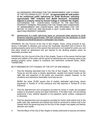 City of San Angelo



Memo
 Meeting Date:   September 4, 2012

 To:             City Council members

 From:           Jeff Hintz, Planner

 Subject:        Smith Boulevard, Partial Street Abandonment Request: Howard
                 College requesting abandonment on the following property:

 Location:       an 80’ wide portion of the unimproved public right-of-way for
                 Smith Boulevard, extending approximately 1000’ northward from
                 McGill Boulevard, immediately adjacent to property owned by
                 Howard College in northeastern San Angelo.

 Contacts:       LeAnne Byrd                              325-481-8300
                 Jeff Hintz, Planner                      325-657-4210

 Caption:        First Public Hearing and consideration of introduction of an
                 Ordinance authorizing abandonment of public right-of-way for
                 Smith Boulevard extending approximately 1000 feet northward
                 from the intersection of Smith Boulevard and McGill Boulevard
                 in northeastern San Angelo,

                 AN ORDINANCE PROVIDING FOR THE ABANDONMENT
                 AND CLOSING OF THE FOLLOWING STREET SEGMENT,
                 TO WIT: An approximately 80’ wide portion of the
                 unimproved public right-of-way for Smith Boulevard,
                 extending approximately 1000’ northward from McGill
                 Boulevard, immediately adjacent to property owned by
                 Howard College in northeast San Angelo; AUTHORIZING
                 THE CONVEYANCE THEREOF TO THE ABUTTING
                 PROPERTY OWNERS; PROVIDING FOR THE TERMS AND
                 CONDITIONS OF ABANDONMENT AND CONVEYANCE;
                 AND PROVIDING FOR THE MAYOR TO EXECUTE AND
                 DELIVER A QUIT CLAIM DEED TO THE ABUTTING
                 PROPERTY OWNERS
 