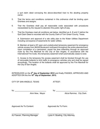 Summary: The City Council may:

   1. Approve the proposed abandonment; or

   2. Approve the proposed abandonment subject to conditions; or

   3. Deny the proposed abandonment.


Recommendation: City staff recommends approving, subject to conditions as
listed below, the proposed alley abandonment for the reasons mentioned in this report.

On August 20, Planning Commission recommended approval of this request subject
to conditions by a vote of 4-0.


History and Background:

In May of 2012 a Planned Development was presented to the Planning Commission
and approved. After some discussion at City Council, Council discussed their concerns
about having Smith Boulevard bisect the campus, similar to that of Johnson Street at
Angelo State. As a result, staff worked with Howard College, Parkhill Smith  Cooper,
TxDOT, and other parties to identify alternative ways to route traffic in this area.
COSADC, and later, City Council, approved the proposal of improving a segment of
Smith Boulevard from PaulAnn Boulevard to the edge of the campus, at which point it
would terminate into internal parking lots that are planned for the area.           A
corresponding amendment to the Thoroughfare Plan was then drafted and approved by
both Planning Commission and the MPO Policy Board. This amendment eliminated
Smith Boulevard between McGill Boulevard and Howard College's northern most
property boundary. As a result, Howard College now seeks to encompass this property
into its master plan.

General Information

       Existing Zoning:            Light Manufacturing (ML)  General Commercial
                                   (CG)

       Existing Land Use:          Howard College/West Texas Training Center and
                                   vacant land

       Surrounding Zoning/Land Use:

        North:                 ML, CH          Wall  Stewart Trucking, AEP Substation
        West:                 RM-1, PD         Residences, Mobile Homes
        South:              RS-1, RM-1,CG      Residences, County Facility, Vacant Land
        East:                     ML           Howard College  Highway 67
 