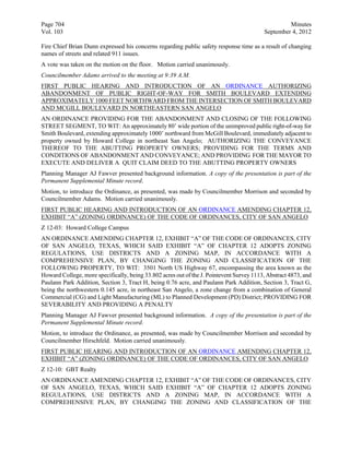 Page 704                                                                                           Minutes
Vol. 103                                                                                  September 4, 2012

Fire Chief Brian Dunn expressed his concerns regarding public safety response time as a result of changing
names of streets and related 911 issues.
A vote was taken on the motion on the floor. Motion carried unanimously.
Councilmember Adams arrived to the meeting at 9:39 A.M.
FIRST PUBLIC HEARING AND INTRODUCTION OF AN ORDINANCE AUTHORIZING
ABANDONMENT OF PUBLIC RIGHT-OF-WAY FOR SMITH BOULEVARD EXTENDING
APPROXIMATELY 1000 FEET NORTHWARD FROM THE INTERSECTION OF SMITH BOULEVARD
AND MCGILL BOULEVARD IN NORTHEASTERN SAN ANGELO
AN ORDINANCE PROVIDING FOR THE ABANDONMENT AND CLOSING OF THE FOLLOWING
STREET SEGMENT, TO WIT: An approximately 80’ wide portion of the unimproved public right-of-way for
Smith Boulevard, extending approximately 1000’ northward from McGill Boulevard, immediately adjacent to
property owned by Howard College in northeast San Angelo; AUTHORIZING THE CONVEYANCE
THEREOF TO THE ABUTTING PROPERTY OWNERS; PROVIDING FOR THE TERMS AND
CONDITIONS OF ABANDONMENT AND CONVEYANCE; AND PROVIDING FOR THE MAYOR TO
EXECUTE AND DELIVER A QUIT CLAIM DEED TO THE ABUTTING PROPERTY OWNERS
Planning Manager AJ Fawver presented background information. A copy of the presentation is part of the
Permanent Supplemental Minute record.
Motion, to introduce the Ordinance, as presented, was made by Councilmember Morrison and seconded by
Councilmember Adams. Motion carried unanimously.
FIRST PUBLIC HEARING AND INTRODUCTION OF AN ORDINANCE AMENDING CHAPTER 12,
EXHIBIT “A” (ZONING ORDINANCE) OF THE CODE OF ORDINANCES, CITY OF SAN ANGELO
Z 12-03: Howard College Campus
AN ORDINANCE AMENDING CHAPTER 12, EXHIBIT “A” OF THE CODE OF ORDINANCES, CITY
OF SAN ANGELO, TEXAS, WHICH SAID EXHIBIT “A” OF CHAPTER 12 ADOPTS ZONING
REGULATIONS, USE DISTRICTS AND A ZONING MAP, IN ACCORDANCE WITH A
COMPREHENSIVE PLAN, BY CHANGING THE ZONING AND CLASSIFICATION OF THE
FOLLOWING PROPERTY, TO WIT: 3501 North US Highway 67, encompassing the area known as the
Howard College, more specifically, being 33.802 acres out of the J. Pointevent Survey 1113, Abstract 4873, and
Paulann Park Addition, Section 3, Tract H, being 0.76 acre, and Paulann Park Addition, Section 3, Tract G,
being the northwestern 0.145 acre, in northeast San Angelo, a zone change from a combination of General
Commercial (CG) and Light Manufacturing (ML) to Planned Development (PD) District; PROVIDING FOR
SEVERABILITY AND PROVIDING A PENALTY
Planning Manager AJ Fawver presented background information. A copy of the presentation is part of the
Permanent Supplemental Minute record.
Motion, to introduce the Ordinance, as presented, was made by Councilmember Morrison and seconded by
Councilmember Hirschfeld. Motion carried unanimously.
FIRST PUBLIC HEARING AND INTRODUCTION OF AN ORDINANCE AMENDING CHAPTER 12,
EXHIBIT “A” (ZONING ORDINANCE) OF THE CODE OF ORDINANCES, CITY OF SAN ANGELO
Z 12-10: GBT Realty
AN ORDINANCE AMENDING CHAPTER 12, EXHIBIT “A” OF THE CODE OF ORDINANCES, CITY
OF SAN ANGELO, TEXAS, WHICH SAID EXHIBIT “A” OF CHAPTER 12 ADOPTS ZONING
REGULATIONS, USE DISTRICTS AND A ZONING MAP, IN ACCORDANCE WITH A
COMPREHENSIVE PLAN, BY CHANGING THE ZONING AND CLASSIFICATION OF THE
 