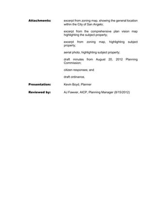 a quit claim deed conveying the above-described tract to the abutting property
      owner.

5.    That the terms and conditions contained in this ordinance shall be binding upon
      Grantees and assigns.

6.    That the Grantees shall pay all reasonable costs associated with procedures
      necessitated by the request to abandon this public right-of-way.

7.    That the Grantees meet all conditions set below, identified as A, B and C before the
      Quit Claim Deed is recorded with the County Clerk of Tom Green County, Texas.

      A. Submission and approval of a site utility plan to the Water Utilities Department
      including conveyance of easements for water utilities.

      B. Maintain at least a 20' open and unobstructed temporary easement for emergency
      vehicle access from McGill Boulevard northward throughout the entire abandonment.
      Upon completion of a permanent, paved fire lane extending through an approved
      route by the Fire Marshall for the City of San Angelo, in accordance with the
      International Fire Code, this temporary easement shall automatically cease to exist.

      C. Access to the temporary fire access easement shall be blocked through the use
      of removable bollards to limit traffic to emergency vehicles only and shall be signed
      accordingly. The location of the bollards shall be approved by the Fire Marshall for
      the City of San Angelo.



INTRODUCED on the 4th day of September 2012 and finally PASSED, APPROVED AND
ADOPTED ON this the 18th day of September, 2012.


CITY OF SAN ANGELO, TEXAS                       ATTEST:



by: ______________________________              by: ______________________________
                    Alvin New, Mayor                          Alicia Ramirez, City Clerk




Approved As To Content:                   Approved As To Form:


_________________________                 ________________________
AJ Fawver, Planning Manager               Lysia H. Bowling, City Attorney
 