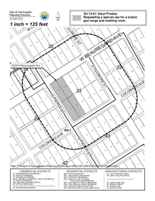 City of San Angelo



Memo
 Meeting Date:   August 20, 2012

 To:             City Council members

 From:           Kevin Boyd, Planner

 Subject:        SU 12-01 Daryl Presley, a request for a Special Use to allow
                 for a Firearms Range and Meeting Room in a General
                 Commercial/ Heavy Commercial (CG/CH) zone on the
                 following property:

 Location:       2229 West Beauregard Avenue, located at the intersection of
                 West Beauregard Avenue and South Pierce Street; more
                 specifically occupying the Village Shopping Center Condo
                 Subdivision, Block 25, Lots 5-8, in western San Angelo.

 Purpose:        Approval of this request would allow for a “Firearms Range”
                 on the subject property.

 Contacts:       Daryl Presley                                        325-212-3703

                 Kevin Boyd, Planner                                  325-657-4210

 Caption:        First Public Hearing and consideration of introduction of an Ordinance
                 amending Chapter 12, Exhibit “A” (Zoning Ordinance) of the Code of
                 Ordinances, City of San Angelo

                 SU 12-01: Daryl Presley

                 AN ORDINANCE AMENDING CHAPTER 12, EXHIBIT “A” OF
                 THE CODE OF ORDINANCES, CITY OF SAN ANGELO, TEXAS,
                 WHICH SAID EXHIBIT “A” OF CHAPTER 12 ADOPTS ZONING
                 REGULATIONS, USE DISTRICTS AND A ZONING MAP, IN
                 ACCORDANCE WITH A COMPREHENSIVE PLAN, BY
                 CHANGING THE ZONING AND CLASSIFICATION OF THE
                 FOLLOWING PROPERTY, TO WIT: 2229 W Beauregard,
                 located at the intersection of W Beauregard Avenue and
 