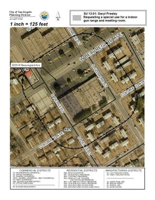 South Pierce Street; more specifically occupying the Village
                         Shopping Center Condo Subdivision, Block 25, Lots 5-8, in
                         western San Angelo, to allow for a Firearms Range on
                         property in a General Commercial/ Heavy Commercial
                         (CG/CH) district; PROVIDING FOR SEVERABILITY AND
                         PROVIDING A PENALTY


     Summary: The City Council may:

     (1) Approve a Special Use allowing for a Firearms Range on this subject
         property, as requested; or

     (2) Approve a Special Use allowing for a Firearms Range on this subject
         property, subject to conditions believed necessary and appropriate to
         mitigate any adverse effects of such use; or

     (3) Deny the requested Special Use allowing for a Firearms Range on this
         subject property.

     (1) Modify the application to some alternative zoning classification believed to be
         more appropriate, in which case another public hearing will need to be
         scheduled.

     Recommendation:            Planning staff recommends approving the proposed
     special use.

History and Background:

     General Information

           Existing Zoning:      General Commercial/Heavy Commercial (CG/CH)

           Existing Land Use:    Commercial plaza

           Surrounding Zoning/Land Use:

            North:            General Commercial/         Commercial plaza
                              Heavy Commercial
                              (CG/CH)
            West:             Single-Family Residential   Parking and residential dwelling
                              (RS-1)                      (The Salvation Army's Family Store
                                                          within the plaza)
            South:            Low Rise Multi-Family       Apartment complex
                              Residential (RM-1)
            East:             Low Rise Multi-Family       Apartment complex
                              Residential (RM-1)          (The Outdoorsman within the plaza)
 