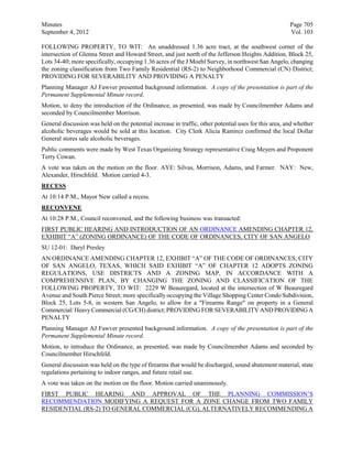 Minutes                                                                                                Page 705
September 4, 2012                                                                                      Vol. 103

FOLLOWING PROPERTY, TO WIT: An unaddressed 1.36 acre tract, at the southwest corner of the
intersection of Glenna Street and Howard Street, and just north of the Jefferson Heights Addition, Block 25,
Lots 34-40; more specifically, occupying 1.36 acres of the J Moehl Survey, in northwest San Angelo, changing
the zoning classification from Two Family Residential (RS-2) to Neighborhood Commercial (CN) District;
PROVIDING FOR SEVERABILITY AND PROVIDING A PENALTY
Planning Manager AJ Fawver presented background information. A copy of the presentation is part of the
Permanent Supplemental Minute record.
Motion, to deny the introduction of the Ordinance, as presented, was made by Councilmember Adams and
seconded by Councilmember Morrison.
General discussion was held on the potential increase in traffic, other potential uses for this area, and whether
alcoholic beverages would be sold at this location. City Clerk Alicia Ramirez confirmed the local Dollar
General stores sale alcoholic beverages.
Public comments were made by West Texas Organizing Strategy representative Craig Meyers and Proponent
Terry Cowan.
A vote was taken on the motion on the floor. AYE: Silvas, Morrison, Adams, and Farmer. NAY: New,
Alexander, Hirschfeld. Motion carried 4-3.
RECESS
At 10:14 P.M., Mayor New called a recess.
RECONVENE
At 10:28 P.M., Council reconvened, and the following business was transacted:
FIRST PUBLIC HEARING AND INTRODUCTION OF AN ORDINANCE AMENDING CHAPTER 12,
EXHIBIT “A” (ZONING ORDINANCE) OF THE CODE OF ORDINANCES, CITY OF SAN ANGELO
SU 12-01: Daryl Presley
AN ORDINANCE AMENDING CHAPTER 12, EXHIBIT “A” OF THE CODE OF ORDINANCES, CITY
OF SAN ANGELO, TEXAS, WHICH SAID EXHIBIT “A” OF CHAPTER 12 ADOPTS ZONING
REGULATIONS, USE DISTRICTS AND A ZONING MAP, IN ACCORDANCE WITH A
COMPREHENSIVE PLAN, BY CHANGING THE ZONING AND CLASSIFICATION OF THE
FOLLOWING PROPERTY, TO WIT: 2229 W Beauregard, located at the intersection of W Beauregard
Avenue and South Pierce Street; more specifically occupying the Village Shopping Center Condo Subdivision,
Block 25, Lots 5-8, in western San Angelo, to allow for a "Firearms Range" on property in a General
Commercial/ Heavy Commercial (CG/CH) district; PROVIDING FOR SEVERABILITY AND PROVIDING A
PENALTY
Planning Manager AJ Fawver presented background information. A copy of the presentation is part of the
Permanent Supplemental Minute record.
Motion, to introduce the Ordinance, as presented, was made by Councilmember Adams and seconded by
Councilmember Hirschfeld.
General discussion was held on the type of firearms that would be discharged, sound abatement material, state
regulations pertaining to indoor ranges, and future retail use.
A vote was taken on the motion on the floor. Motion carried unanimously.
FIRST PUBLIC HEARING AND APPROVAL OF THE PLANNING COMMISSION’S
RECOMMENDATION MODIFYING A REQUEST FOR A ZONE CHANGE FROM TWO FAMILY
RESIDENTIAL (RS-2) TO GENERAL COMMERCIAL (CG), ALTERNATIVELY RECOMMENDING A
 