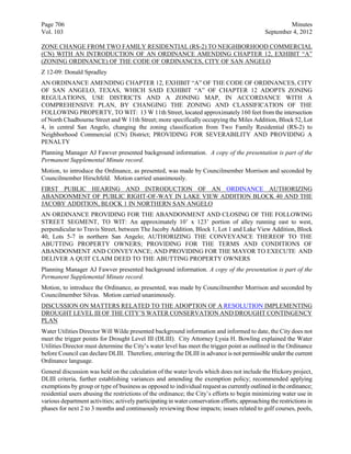 Page 706                                                                                                Minutes
Vol. 103                                                                                       September 4, 2012

ZONE CHANGE FROM TWO FAMILY RESIDENTIAL (RS-2) TO NEIGHBORHOOD COMMERCIAL
(CN) WITH AN INTRODUCTION OF AN ORDINANCE AMENDING CHAPTER 12, EXHIBIT “A”
(ZONING ORDINANCE) OF THE CODE OF ORDINANCES, CITY OF SAN ANGELO
Z 12-09: Donald Spradley
AN ORDINANCE AMENDING CHAPTER 12, EXHIBIT “A” OF THE CODE OF ORDINANCES, CITY
OF SAN ANGELO, TEXAS, WHICH SAID EXHIBIT “A” OF CHAPTER 12 ADOPTS ZONING
REGULATIONS, USE DISTRICTS AND A ZONING MAP, IN ACCORDANCE WITH A
COMPREHENSIVE PLAN, BY CHANGING THE ZONING AND CLASSIFICATION OF THE
FOLLOWING PROPERTY, TO WIT: 13 W 11th Street, located approximately 160 feet from the intersection
of North Chadbourne Street and W 11th Street; more specifically occupying the Miles Addition, Block 52, Lot
4, in central San Angelo, changing the zoning classification from Two Family Residential (RS-2) to
Neighborhood Commercial (CN) District; PROVIDING FOR SEVERABILITY AND PROVIDING A
PENALTY
Planning Manager AJ Fawver presented background information. A copy of the presentation is part of the
Permanent Supplemental Minute record.
Motion, to introduce the Ordinance, as presented, was made by Councilmember Morrison and seconded by
Councilmember Hirschfeld. Motion carried unanimously.
FIRST PUBLIC HEARING AND INTRODUCTION OF AN ORDINANCE AUTHORIZING
ABANDONMENT OF PUBLIC RIGHT-OF-WAY IN LAKE VIEW ADDITION BLOCK 40 AND THE
JACOBY ADDITION, BLOCK 1 IN NORTHERN SAN ANGELO
AN ORDINANCE PROVIDING FOR THE ABANDONMENT AND CLOSING OF THE FOLLOWING
STREET SEGMENT, TO WIT: An approximately 10’ x 123’ portion of alley running east to west,
perpendicular to Travis Street, between The Jacoby Addition, Block 1, Lot 1 and Lake View Addition, Block
40, Lots 5-7 in northern San Angelo; AUTHORIZING THE CONVEYANCE THEREOF TO THE
ABUTTING PROPERTY OWNERS; PROVIDING FOR THE TERMS AND CONDITIONS OF
ABANDONMENT AND CONVEYANCE; AND PROVIDING FOR THE MAYOR TO EXECUTE AND
DELIVER A QUIT CLAIM DEED TO THE ABUTTING PROPERTY OWNERS
Planning Manager AJ Fawver presented background information. A copy of the presentation is part of the
Permanent Supplemental Minute record.
Motion, to introduce the Ordinance, as presented, was made by Councilmember Morrison and seconded by
Councilmember Silvas. Motion carried unanimously.
DISCUSSION ON MATTERS RELATED TO THE ADOPTION OF A RESOLUTION IMPLEMENTING
DROUGHT LEVEL III OF THE CITY’S WATER CONSERVATION AND DROUGHT CONTINGENCY
PLAN
Water Utilities Director Will Wilde presented background information and informed to date, the City does not
meet the trigger points for Drought Level III (DLIII). City Attorney Lysia H. Bowling explained the Water
Utilities Director must determine the City’s water level has meet the trigger point as outlined in the Ordinance
before Council can declare DLIII. Therefore, entering the DLIII in advance is not permissible under the current
Ordinance language.
General discussion was held on the calculation of the water levels which does not include the Hickory project,
DLIII criteria, further establishing variances and amending the exemption policy; recommended applying
exemptions by group or type of business as opposed to individual request as currently outlined in the ordinance;
residential users abusing the restrictions of the ordinance; the City’s efforts to begin minimizing water use in
various department activities; actively participating in water conservation efforts; approaching the restrictions in
phases for next 2 to 3 months and continuously reviewing those impacts; issues related to golf courses, pools,
 