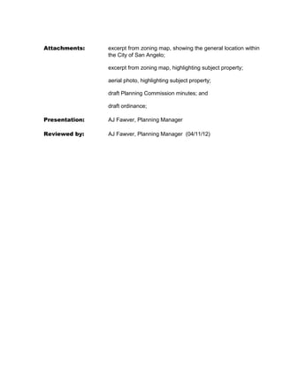 SEVERABILITY:
       The terms and provisions of this Ordinance shall be deemed to be
       severable in that, if any portion of this Ordinance shall be declared to be invalid, the same
       shall not affect the validity of the other provisions of this Ordinance.

       SECTION 4: That the following penalty clause is adopted with this
       amendment:

       PENALTY:
       Any person who violates any provisions of this article shall be guilty of a misdemeanor
       and, upon conviction, shall be subject to a fine as provided for in Section 1.106 of the
       Code of Ordinances for the City of San Angelo. Each day of such violation shall
       constitute a separate offense

       SECTION 5: That the use of this subject property allowed under this Special Use
       approval shall be limited to the following conditions:

              (1) The proposed range must meet all requirements outlined in Section 408 of
                  the Zoning Ordinance.


INTRODUCED on the 4th day of September, 2012 and finally PASSED, APPROVED
AND ADOPTED on this the 18th day of September, 2012.


                                             THE CITY OF SAN ANGELO



                                                 by:____________________________________
                                                                          Alvin New, Mayor

ATTEST:




by:________________________________
                Alicia Ramirez, City Clerk
 