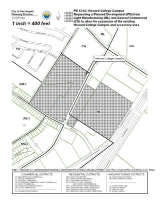 Howard College, more specifically, being 33.802 acres out of the
                   J. Pointevent Survey 1113, Abstract 4873, and Paulann Park
                   Addition, Section 3, Tract H, being 0.76 acre, and Paulann Park
                   Addition, Section 3, Tract G, being the northwestern 0.145 acre, in
                   northeast San Angelo, a zone change from a combination of
                   General Commercial (CG) and Light Manufacturing (ML) to
                   Planned Development (PD) District; PROVIDING FOR SEVERABILITY
                   AND PROVIDING A PENALTY




Summary: The City Council may:

  (1) approve the proposed planned development as presented; or

  (2) modify the proposed planned development with changes believed to be more
      appropriate; or

  (3) deny the proposed planned development.


Recommendation: Planning staff recommends approving the proposed zone
change to a Planned Development (PD).

On August 20, 2012 Planning Commission recommended approving the Planned
Development as presented by a vote of 4-0.


History and Background:

General Information

     Existing Zoning:           a combination of Light Manufacturing (ML) and
                                General Commercial (CG)

     Existing Land Use:         Howard College/West Texas Training Center and
                                vacant land

     Surrounding Zoning/Land Use:

      North:                 ML, CH        Wall  Stewart Trucking, AEP Substation
      West:                 RM-1, PD       Residences, Mobile Homes
      South:              RS-1, RM-1,CG    Residences, County Facility, Vacant Land
      East:                     ML         Highway 67
 