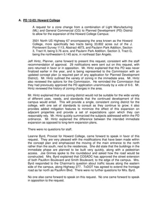 Section 306.A.5.
                      “The purposes of the Planned Development District
                      include… promote the development of vacant
                      property within the presently developed urban area.”

                      Section 306.B.1.
                      Allowed uses include “Any use or combination of
                      uses otherwise authorized by these zoning
                      regulations…if such use or uses is consistent with,
                      and meets the standards for, the concept plan and
                      PD District approved by the City Council. Allowable
                      uses shall be listed in a use schedule in the specific
                      ordinance establishing each PD District.”

                      Section 306.B.2.
                      “It is intended that PD Districts conform as closely as
                      possible to established zoning and subdivision
                      regulations while still allowing maximum flexibility of
                      design to make planned developments as desirable
                      as possible.”

                      Section 306.B.3.
                      “Conditions specified for the development of a PD
                      District shall be construed as conditions precedent to
                      the granting of a Certificate of Occupancy by the
                      Building Official and compliance as required by the
                      City of San Angelo.”
                      Section 505.A.1.
                      “If a Planned Development District ordinance does
                      not establish specific guidelines for land uses,
                      landscaping, facade treatment, screening, setbacks,
                      signage, parking, etc., then the minimum standards
                      of the most similar district shall apply, based on an
                      interpretation by the Planning Director.”

Vision Plan Map:      Campus/Institutional and Commercial

Comp Plan Excerpts:   Comprehensive Plan 2009 Update
                      Discovery, The Place, Institutional Campuses
                      “institutions in cities the size of San Angelo are
                      typically the sole identity driver for the districts and
                      neighborhoods where they are located. As such, the
                      area immediately in and around the anchor assumes
                      that identity as their theme.”

                      Discovery, The Place, Institutional Campuses
                      “institutions are largely ignoring the community
                      around them and effectively operating as islands.
                      Significant opportunities exist to reach out and create
                      districts with complementary and auxiliary uses that
 