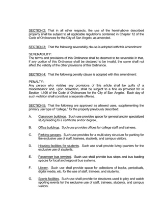 including but not limited to water and air quality, noise, storm water management,
   wildlife, vegetation, wetlands and the practical functioning of the natural environment.

6. Community Need. Whether and the extent to which the proposed amendment
   addresses a demonstrated community need.

7. Development Patterns. Whether and the extent to which the proposed amendment
   would result in a logical and orderly pattern of urban development in the community.

The staff recommendation is based upon the statements listed below.

   Planning staff is recommending approval of this Planned Development (PD) District
   for several reasons. This proposed PD is compatible with the plans and policies of
   the City of San Angelo, is consistent with the City’s Zoning Ordinance, and will be
   compatible with the surrounding residential area in that it provides a needed
   transition from major highway traffic to single- and two-family living. This proposed
   PD will also fit in well with the development patterns the city desires in this area as
   called for and illustrated in the Comprehensive Plan and the Vision Map.

   Section 306.A. of the Zoning Ordinance speaks to the several purposes of a
   Planned Development (PD) District, specifically stating that such districts should,
   “promote the efficient use of land to facilitate a more economic arrangement of buildings,
   uses of land, and utilities…promote the development of vacant property within the
   presently developed urban area…allow diversification of uses, structures, and open
   spaces and to promote flexibility of design in a manner compatible with existing and
   allowed uses of land on adjacent properties.” This proposed PD will accomplish these
   purposes by providing consistent standards that offer the flexibility a campus needs to
   effectively and efficiently utilize its property, while ensuring that it is developed
   cohesively, thus creating a true sense of place. The campus will responsibly develop the
   large commercially zoned tract of vacant land nearest the residential neighborhood in a
   manner much more compatible than a large commercial development could be. It also
   provides known standards and a sense of security for the nearby residential
   development in knowing specifically what can occur on the property; alternatively, the ML
   zoning currently in place allows by right processing of building materials, metal
   fabrication, galvanizing and enameling, welding shops, heavy truck servicing, and paving
   contractors, among other things. Also, the CG zoning currently in place allows by right
   landscaping services, appliance repair, lube service facilities, vet clinics, and auto and
   boat dealers, in addition to other things. Creating a PD for the Howard College campus
   will ensure that standards are in place that will benefit not only Howard College but also
   the community as a whole. It significantly limits and dictates what activities can occur on
   the site. While it does specify material types for facades and signage, it does so in a way
   that allows changes and customization that will give enough flexibility to the college to
   accommodate branding changes, wayfinding plans, and the like.

   Zoning Ordinance section 306.B.1. states that allowed uses for a PD include, “Any use
   or combination of uses otherwise authorized by these zoning regulations…if such use or
 