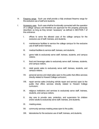 uses is consistent with, and meets the standards for, the concept plan and PD District
  approved by the City Council.” The Comprehensive Plan calls for facilities like Howard
  College to strive “to improve the standing of community centers and public facilities
  as pillars of their local neighborhoods and central features of the community as a
  whole.” One of the most prominent strategies outlined in the Comprehensive Plan to
  accomplish these goals is “Increase the value of these facilities to their respective
  neighborhoods through public investment in street improvements, sidewalk construction,
  and similar infrastructure.” Another very important strategy is to plan “campus
  environments beyond the “institutional walls,” which will, “Increase communication and
  combine efforts to support redevelopment of [college]-purchased parcels to ensure
  compatibility with surrounding neighborhoods and the City’s plans for the area” and
  “encourage public-private partnerships.”

  This proposed PD is an attempt to create a cohesive, distinctive, attractive campus
  environment that complements the adjacent residential area, while moving toward full
  utilization of the vacant commercial property that Howard College owns. The draft
  ordinance’s Section 5 lists several primary and accessory uses that Planning staff has
  determined are appropriate for a college campus near a residential neighborhood. The
  draft ordinance also includes standards for the building facades, signage, landscaping,
  parking and loading space, and other development standards that will transition well into
  the adjacent residential neighborhood and help to buffer that neighborhood from the
  highway as well as the heavier commercial and industrial types of uses to the north.

  This proposed PD will result in changed conditions that will benefit the community as
  Howard College provides quality educational experiences to not only the San Angelo
  community but also the whole of Tom Green County. As Howard College expands so
  too do the educational opportunities for the community. The lots within the proposed PD
  boundaries currently have two different zoning classifications and, therefore, two different
  sets of regulations to follow which makes cohesive development of Howard College
  difficult. Additionally, the lot on which the current Howard facility is located is actually
  zoned Light Manufacturing (ML) which will prevent any expansion even on that one lot.
  A PD for the campus will benefit those who work at and attend Howard as well as those
  within the adjacent neighborhood as Howard College will provide an attractive buffer with
  many amenities. This proposed PD could also have a positive impact on the natural
  environment as extensive landscaping is proposed throughout the campus. It will also
  have a positive impact on the pedestrian environment as a walkable, easily navigable
  campus with landscaping and other pedestrian amenities will make for a pleasant
  pedestrian experience.

  For all of the reasons stated above, Planning staff is recommending approval of the
  proposed Planned Development District for the Howard College Campus.


Proposed Conditions

  Please see draft ordinance.
 