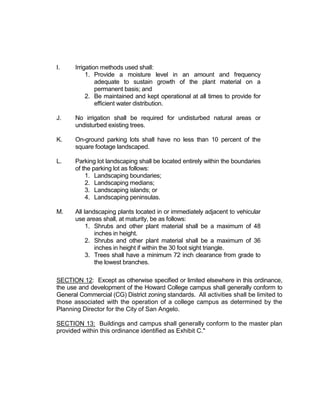 A. PD 12-03: Howard College

         A request for a zone change from a combination of Light Manufacturing
         (ML) and General Commercial (CG) to Planned Development (PD) District
         to allow for the expansion of the Howard College Campus:

         3501 North US Highway 67 encompassing the area known as the Howard
         College, more specifically two tracts being 33.802 acres out of the J.
         Pointevent Survey 1113, Abstract 4873, and Paulann Park Addition, Section
         3, Tract H, being 0.76 acre, and Paulann Park Addition, Section 3, Tract G,
         being the northwestern 0.145 acre, in northeast San Angelo.

      Jeff Hintz, Planner, came forward to present this request, consistent with the staff
      recommendation of approval. 29 notifications were sent out on this request, with
      zero returned in favor or in opposition. Mr. Hintz explained that this PD was never
      finalized earlier in the year, and is being represented to the Commission with an
      updated concept plan (a required part of any application for Planned Development
      District). Mr. Hintz outlined the variety of zoning in the immediate area. Mr. Hintz
      also reviewed the options for the Commission. He reminded the Commission that
      they had previously approved the PD application unanimously by a vote of 6-0. Mr.
      Hintz reviewed the history of zoning changes in the area.

      Mr. Hintz explained that one zoning district would not be suitable for the wide variety
      of different uses, needs, and standards that the continued development of this
      campus would entail. This will provide a single, consistent zoning district for the
      college, with one set of standards to consult as they continue to grow; it also
      provides added mitigation features to minimize the effect of this expansion on
      adjacent properties and provide a set of expectations upon which they can
      reasonably rely. Mr. Hintz quickly summarized the subjects addressed within the PD
      ordinance. Mr. Hintz explained the difference between the intended immediate
      expansion as opposed to long-term expansion plans.

      There were no questions for staff.

      Leanne Byrd, Provost for Howard College, came forward to speak in favor of this
      request. They are very pleased with the modifications that have been made within
      the concept plan and emphasized the moving of the main entrance to the north
      rather than the south, next to the residences. She did state that the buildings in the
      immediate phase are planned to be built very quickly, along with a pedestrian
      access. Joe Grimes spoke to the roundabout and asked how the road would be
      constructed. Mrs. Byrd explained that COSADC has approved the street extension
      of both PaulAnn Boulevard and Smith Boulevard, to the edge of the campus. Mrs.
      Byrd responded to the Chairman's question about traffic issues along the eastern
      side of the campus, along Highway 277. TxDOT has agreed to extend the frontage
      road as far north as PaulAnn Blvd. There were no further questions for Mrs. Byrd.

      No one else came forward to speak on this request. No one came forward to speak
      in opposition to the request.
 