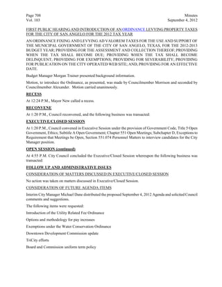 Page 708                                                                                       Minutes
Vol. 103                                                                              September 4, 2012

FIRST PUBLIC HEARING AND INTRODUCTION OF AN ORDINANCE LEVYING PROPERTY TAXES
FOR THE CITY OF SAN ANGELO FOR THE 2012 TAX YEAR
AN ORDINANCE FIXING AND LEVYING AD VALOREM TAXES FOR THE USE AND SUPPORT OF
THE MUNICIPAL GOVERNMENT OF THE CITY OF SAN ANGELO, TEXAS, FOR THE 2012-2013
BUDGET YEAR; PROVIDING FOR THE ASSESSMENT AND COLLECTION THEREOF; PROVIDING
WHEN THE TAX SHALL BECOME DUE; PROVIDING WHEN THE TAX SHALL BECOME
DELINQUENT; PROVIDING FOR EXEMPTIONS; PROVIDING FOR SEVERABILITY; PROVIDING
FOR PUBLICATION ON THE CITY OPERATED WEB SITE; AND, PROVIDING FOR AN EFFECTIVE
DATE.
Budget Manager Morgan Trainer presented background information.
Motion, to introduce the Ordinance, as presented, was made by Councilmember Morrison and seconded by
Councilmember Alexander. Motion carried unanimously.
RECESS
At 12:24 P.M., Mayor New called a recess.
RECONVENE
At 1:20 P.M., Council reconvened, and the following business was transacted:
EXECUTIVE/CLOSED SESSION
At 1:20 P.M., Council convened in Executive Session under the provision of Government Code, Title 5 Open
Government, Ethics; Subtitle A Open Government; Chapter 551 Open Meetings; Subchapter D, Exceptions to
Requirement that Meetings be Open, Section 551.074 Personnel Matters to interview candidates for the City
Manager position.
OPEN SESSION (continued)
At 4:55 P.M. City Council concluded the Executive/Closed Session whereupon the following business was
transacted:
FOLLOW UP AND ADMINISTRATIVE ISSUES
CONSIDERATION OF MATTERS DISCUSSED IN EXECUTIVE/CLOSED SESSION
No action was taken on matters discussed in Executive/Closed Session.
CONSIDERATION OF FUTURE AGENDA ITEMS
Interim City Manager Michael Dane distributed the proposed September 4, 2012 Agenda and solicited Council
comments and suggestions.
The following items were requested:
Introduction of the Utility Related Fee Ordinance
Options and methodology for pay increases
Exemptions under the Water Conservation Ordinance
Downtown Development Commission update
TriCity efforts
Board and Commission uniform term policy
 
