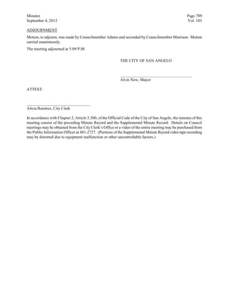 Minutes                                                                                               Page 709
September 4, 2012                                                                                     Vol. 103

ADJOURNMENT
Motion, to adjourn, was made by Councilmember Adams and seconded by Councilmember Morrison. Motion
carried unanimously.
The meeting adjourned at 5:09 P.M.

                                                           THE CITY OF SAN ANGELO


                                                           ___________________________________
                                                           Alvin New, Mayor

ATTEST:


_______________________________
Alicia Ramirez, City Clerk

In accordance with Chapter 2, Article 2.300, of the Official Code of the City of San Angelo, the minutes of this
meeting consist of the preceding Minute Record and the Supplemental Minute Record. Details on Council
meetings may be obtained from the City Clerk’s Office or a video of the entire meeting may be purchased from
the Public Information Officer at 481-2727. (Portions of the Supplemental Minute Record video tape recording
may be distorted due to equipment malfunction or other uncontrollable factors.)
 