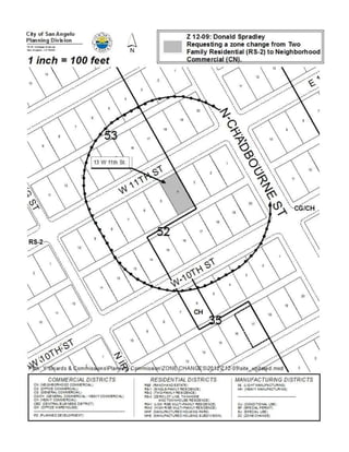 THE ZONING AND CLASSIFICATION OF THE FOLLOWING
                         PROPERTY, TO WIT: 13 W 11th Street, located approximately
                         160 feet from the intersection of North Chadbourne Street and W
                         11th Street; more specifically occupying the Miles Addition,
                         Block 52, Lot 4, in central San Angelo, changing the zoning
                         classification from Two Family Residential (RS-2) to General
                         Commercial (CG) District; PROVIDING FOR SEVERABILITY AND
                         PROVIDING A PENALTY




     Summary: The City Council may:

        (1) Approve the proposed zone change; or

        (2) Modify the application to some alternative zoning classification believed to
            be more appropriate; or

        (3) Deny the proposed zone change.


     Recommendation: Planning staff recommends modifying the proposed
     zone change to Neighborhood Commercial (CN).

     On August 20, 2012, the Planning Commission recommended modification of the
     original request of Two-Family Residential (RS-2) to Neighborhood Commercial
     (CN) by a vote of 4-0.

History and Background:

     General Information

           Existing Zoning:            Two-Family Residential (RS-2)

           Existing Land Use:          Mostly vacant property, occupied by a
                                       shed

           Surrounding Zoning/Land Use:

            North:    Two-Family Residential (RS-2)     Residential dwelling
            West:     Two-Family Residential (RS-2)     Vacant residential property
            South:    General Commercial / Heavy        Culligan and Angelo Water
                      Commercial (CG/CH)                Service Co.
            East:     General Commercial / Heavy        Vacant commercial property
                      Commercial (CG/CH)
 