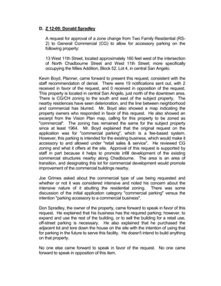 Establish transition areas to better scale-
                                       down intensity of use from commercial
                                       centers to neighborhoods.

            Special Information

            Traffic Concerns:          Changing the zoning to commercial will
                                       increase the volume of traffic than if the
                                       property remained as-is. Since the lot is
                                       proposed to become a parking area, there
                                       will be an increase of traffic generated by
                                       the site.

            Parking Requirements:      This proposal would allow for parking
                                       accessory to the proponent’s business; the
                                       business follows under the occupancy
                                       category of a furniture store and equates
                                       to 1 space per 400 gross square feet. See
                                       Section 511.

            Parking Provided:          Currently the lot stands mostly vacant, the
                                       proposal is to create surface parking lot on
                                       the site in question, which would provide
                                       additional spaces for the proponent’s
                                       business located at the corner of North
                                       Chadbourne and 11th Streets.

            Density:                   Surrounding uses are predominately
                                       medium-density       commercial,        and
                                       residential. The plan complies with the
                                       Vision Plan, which calls for a continuation
                                       of the future development of this area
                                       as a “Commercial.

            Notification Required:     Yes

            Notifications Sent:        19

            Responses in Favor:        3

            Responses in Opposition:   0

Analysis:

     In order to approve this zone change request, the City Council members are first
     required to consider the following criteria:
 