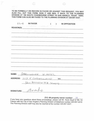 end of the corridor, where public facilities exist, possibilities to revitalize older
commercial structures in this area should be considered.


Proposed Conditions

       N/A



Attachments:                excerpt from zoning map, showing the general location
                            within the City of San Angelo;

                            excerpt from the comprehensive plan vision map
                            highlighting the subject property;

                            excerpt from       zoning    map,    highlighting    subject
                            property;

                            aerial photo, highlighting subject property;

                            draft minutes      from     August   20,   2012     Planning
                            Commission;

                            citizen responses; and

                            draft ordinance.

Presentation:               Kevin Boyd, Planner

Reviewed by:                AJ Fawver, AICP, Planning Manager (08/14/12)
 