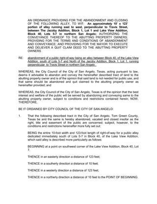 City of San Angelo



Memo
 Meeting Date:    September 4, 2012

 To:              City Council members

 From:            Jeff Hintz, Planner

 Subject:         Alley abandonment request on the following property:

 Location:        An approximately 10’ x 123’ portion of alley running east to west,
                  perpendicular to Travis Street, between The Jacoby Addition,
                  Block 1, Lot 1 and Lake View Addition, Block 40, Lots 5-7 in
                  northern San Angelo.

 Contacts:        Karen Coates                               325-653-7194
                  Jeff Hintz, Planner                        325-657-4210

 Caption:         First Public Hearing and consideration of introduction of an
                  Ordinance authorizing abandonment of public right-of-way in
                  Lake View Addition Block 40 and the Jacoby Addition, Block 1
                  in northern San Angelo,

                  AN ORDINANCE PROVIDING FOR THE ABANDONMENT
                  AND CLOSING OF THE FOLLOWING STREET SEGMENT,
                  TO WIT: An approximately 10’ x 123’ portion of alley
                  running east to west, perpendicular to Travis Street,
                  between The Jacoby Addition, Block 1, Lot 1 and Lake
                  View Addition, Block 40, Lots 5-7 in northern San Angelo;
                  AUTHORIZING THE CONVEYANCE THEREOF TO THE
                  ABUTTING PROPERTY OWNERS; PROVIDING FOR THE
                  TERMS AND CONDITIONS OF ABANDONMENT AND
                  CONVEYANCE; AND PROVIDING FOR THE MAYOR TO
                  EXECUTE AND DELIVER A QUIT CLAIM DEED TO THE
                  ABUTTING PROPERTY         OWNERS


 Summary: The City Council may:

   1. Approve the proposed abandonment; or

   2. Approve the proposed abandonment subject to conditions; or
 