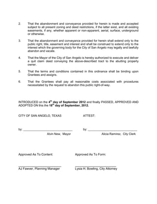3. Deny the proposed abandonment.


Recommendation:         City staff recommends approving the proposed alley
abandonment for the reasons mentioned in this report.

On August 20, 2012 the Planning Commission recommended approving this request
by a vote of 4-0.

History and Background:

The applicant came to staff in May of 2012 regarding the possibility of selling the
property to a neighbor; as part of that transaction, there was a desire to for the
purpose of building onto a house and      fencing in this property. City records
seemed to indicate the alley was abandoned and that the applicant owned
property on both sides of the alley. Through the real estate transaction process,
however, the applicant and city staff discovered no quit claim deed formally
abandoning was ever recorded with the county. Subsequent and exhaustive
searches of city planning records and the City Clerk's records did not result in
the discovery of information showing this abandonment had taken place. A 1982
plat of the Jacoby Addition includes the southern five feet of the alley in Lot One
of Block One in this plat. The tax records and ownership deed records also
indicate the property to the north of the alleyway includes the north five feet of
the alley. These legal descriptions of property (the plat) and tax records indicate
what is actually owned. As a result of the plat and tax records, city staff is under
the impression that the alley was likely abandoned, but had no formal quit claim
document indicating that it indeed was. As a result, the abandonment process
needs to take place to legally close the alley. When asking for the Mayor's
signature on any quit claim deed, as is City policy, a copy of the action
authorizing such a signature is also provided. Because of the circumstances on
this matter, staff could produce no documentation of action by the City that
would authorize this signature on its behalf. Finalizing this process now,
however, will produce just that.

General Information

       Existing Zoning:            Single-Family Residential (RS-1)

       Existing Land Use:          Vacant property

       Surrounding Zoning/Land Use:

        North:                  RS-1           single-family residences
        West:                   RS-1           single-family residences
        South:                  RS-1           single-family residences
        East:                   RS-1           low lying drainage capture area

       Storm Water/Drainage:       Abandoning the alley is not expected to create
                                   any storm water or drainage changes for the area.
 