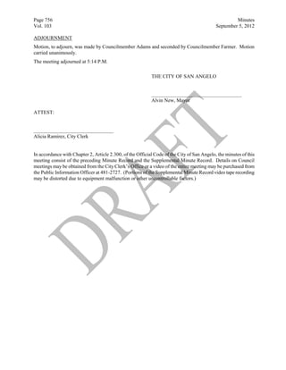 Page 756                                                                                             Minutes
Vol. 103                                                                                    September 5, 2012

ADJOURNMENT
Motion, to adjourn, was made by Councilmember Adams and seconded by Councilmember Farmer. Motion
carried unanimously.
The meeting adjourned at 5:14 P.M.

                                                           THE CITY OF SAN ANGELO


                                                           ___________________________________
                                                           Alvin New, Mayor

ATTEST:


_______________________________
Alicia Ramirez, City Clerk


In accordance with Chapter 2, Article 2.300, of the Official Code of the City of San Angelo, the minutes of this
meeting consist of the preceding Minute Record and the Supplemental Minute Record. Details on Council
meetings may be obtained from the City Clerk’s Office or a video of the entire meeting may be purchased from
the Public Information Officer at 481-2727. (Portions of the Supplemental Minute Record video tape recording
may be distorted due to equipment malfunction or other uncontrollable factors.)
 