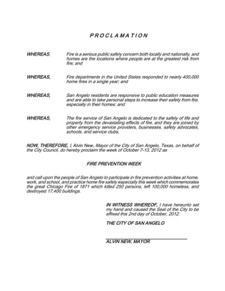 PROCLAMATION


WHEREAS,             Fire is a serious public safety concern both locally and nationally, and
                     homes are the locations where people are at the greatest risk from
                     fire; and

WHEREAS,             Fire departments in the United States responded to nearly 400,000
                     home fires in a single year; and

WHEREAS,             San Angelo residents are responsive to public education measures
                     and are able to take personal steps to increase their safety from fire,
                     especially in their homes; and

WHEREAS,             The fire service of San Angelo is dedicated to the safety of life and
                     property from the devastating effects of fire, and they are joined by
                     other emergency service providers, businesses, safety advocates,
                     schools, and service clubs,

NOW, THEREFORE, I, Alvin New, Mayor of the City of San Angelo, Texas, on behalf of
the City Council, do hereby proclaim the week of October 7-13, 2012 as

                                FIRE PREVENTION WEEK

and call upon the people of San Angelo to participate in fire prevention activities at home,
work, and school, and practice home fire safety especially this week which commemorates
the great Chicago Fire of 1871 which killed 250 persons, left 100,000 homeless, and
destroyed 17,400 buildings.

                                          IN WITNESS WHEREOF, I have hereunto set
                                          my hand and caused the Seal of the City to be
                                          affixed this 2nd day of October, 2012.
                                          THE CITY OF SAN ANGELO

                                          _________________________________
                                          ALVIN NEW, MAYOR
 