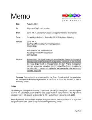 Memo
           Date:         August 3, 2012

           To:           Mayor and City Council members

           From:         Doray Hill, Jr., Director, San Angelo Metropolitan Planning Organization

           Subject:      Consent Agenda Item for September 18, 2012 City Council Meeting

           Contact:      Doray Hill, Jr.,
                         San Angelo Metropolitan Planning Organization
                         325-481-2800

                         Marc Williams, P.E. Interim Director
                         Texas Department of Transportation
                         512-486-5003

           Caption:      A resolution of the city of San Angelo authorizing the interim city manager of
                         his designee to negotiate and execute a planning agreement by and between
                         the Texas Department of Transportation, the San Angelo metropolitan
                         planning organization policy board, and the city of San Angelo, providing for
                         the urban district transportation planning and superseding prior agreements
                         between the parties


           Summary: This contract is a requirement by the Texas Department of Transportation.
           All Metropolitan Planning Organizations in the State of Texas are required to have a
           Planning Contract.

History:

The San Angelo Metropolitan Planning Organization (SA-MPO) currently has a contract in place
between the City of San Angelo and the Texas Department of Transportation. This Agreement
was approved by City Council on December 6, 2011 and will expire September 30, 2012.

A new Agreement that has slight language changes and more updated references to legislation
was given to the Texas MPOs to replace the existing Planning Contract.




                                                                                              Page 1 of 2
 