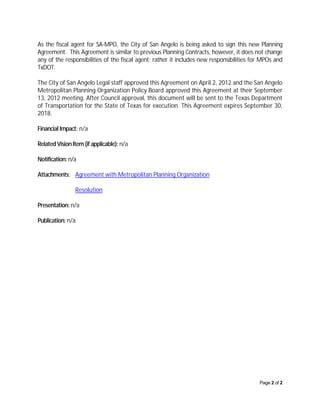 As the fiscal agent for SA-MPO, the City of San Angelo is being asked to sign this new Planning
Agreement. This Agreement is similar to previous Planning Contracts, however, it does not change
any of the responsibilities of the fiscal agent; rather it includes new responsibilities for MPOs and
TxDOT.

The City of San Angelo Legal staff approved this Agreement on April 2, 2012 and the San Angelo
Metropolitan Planning Organization Policy Board approved this Agreement at their September
13, 2012 meeting. After Council approval, this document will be sent to the Texas Department
of Transportation for the State of Texas for execution. This Agreement expires September 30,
2018.

Financial Impact: n/a

Related Vision Item (if applicable): n/a

Notification: n/a

Attachments: Agreement with Metropolitan Planning Organization

                Resolution

Presentation: n/a

Publication: n/a




                                                                                           Page 2 of 2
 