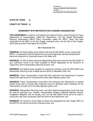 Contract #_________________
                                                    Federal Highway Administration
                                                    CFDA #___________________
                                                    Not Research and Development



STATE OF TEXAS         §

COUNTY OF TRAVIS       §


          AGREEMENT WITH METROPOLITAN PLANNING ORGANIZATION

THIS AGREEMENT is made by and between the State of Texas, acting through the Texas
Department of Transportation, called the “Department,” the San Angelo Metropolitan
Planning Organization (MPO) Policy Committee, called the “MPO”, which has been
designated as the MPO of the San Angelo urbanized area, and the City of San Angelo,
which serves as the Fiscal Agent for the MPO.

                                  WITNESSETH

WHEREAS, 23 United States Code (USC) §134 and 49 USC §5301 et seq. require that
MPOs, in cooperation with the Department and transit agencies, develop transportation
plans and programs for urbanized areas of the State; and

WHEREAS, 23 USC §104(f) authorizes Metropolitan Planning funds and 49 USC §5301 et
seq. authorizes funds to be made available to MPOs designated by the Governor to
support the urban transportation planning process; and

WHEREAS, the federal share payable for authorized activities using 49 USC §5303 and
Metropolitan Planning funds is eighty percent (80%) of allowable costs; and

WHEREAS, Texas Transportation Code §221.003 authorizes the Department to expend
federal and state funds for improvements to the state highway system; and

WHEREAS, Texas Transportation Code §201.703 authorizes the Department to expend
federal funds and to provide state matching funds for allowable costs necessary for the
improvement of roads not in the state highway system; and

WHEREAS, Metropolitan Planning funds, and other federal transportation funds that may
be used for planning (e.g., Surface Transportation Program, National Highway System,
Congestion Mitigation and Air Quality, etc.) and 49 USC §5303 funds are to be used in
conjunction with work conducted under the terms of this Agreement; and

WHEREAS, the Governor of the State of Texas has designated the San Angelo MPO as
the MPO for the above-mentioned urbanized area; and




TPP & MPO Agreement                  Page 1 of 18                     Revised 02/15/2012
 