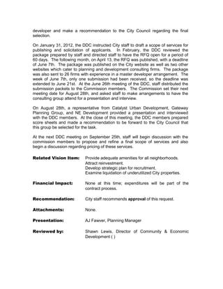 City of San Angelo



Memo
 Meeting Date:        September 18, 2012

 To:                  Mayor and City Council members


 From:                AJ Fawver, Planning Manager

 Subject:             Permission to enter into contract with Gateway
                      Planning Group for Lake Nasworthy plan

 Contacts:            AJ Fawver, Planning Manager                       657-
 4210

 Caption:             Consideration of authorizing the Interim City Manager or
                      designee to execute a contract between Gateway
                      Planning Group and the City of San Angelo to carry out
                      services outlined in CED 05-11.




 Summary: At the directive of City Council and the City Manager, the
 Planning Manager put together a RFQ (Request for Qualifications) and
 worked with the Purchasing Director to put this RFQ out to solicit responses
 from a variety of firms. Once a committee selected the most qualified firm to
 produce this plan, the Planning Manager asked the Council for permission to
 enter into negotiations with the firm, which was approved on February 21st.

 While the next step would technically be to approach the Council for
 permission to enter into a contract, staff believed there to be a legitimate
 benefit to first having a thorough presentation from the top ranked consulting
 group, discussing and identifying the costs, processes, services,
 expectations, and options for this project, to maintain a clear direction from
 the Council on how to move forward prior to entering into a contract.

 On May 14th, the consulting group presented this information to the selection
 committee, who ranked this group first, in order to obtain a recommendation
 for the Council to consider.
 