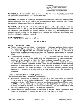 Contract #_________________
                                                       Federal Highway Administration
                                                       CFDA #___________________
                                                       Not Research and Development

WHEREAS, the Governor of the State of Texas and the City of San Angelo have executed
an agreement pursuant to the MPO designation; and

WHEREAS, an area equal to or larger than the above-mentioned urbanized area has been
delineated in accordance with federal and state guidelines where required metropolitan
transportation planning activities may take place; and

WHEREAS, 23 Code of Federal Regulations (CFR) §420.117(a) requires that in
accordance with 49 CFR §18.40, the Department shall monitor all activities performed by
its staff or by sub-recipients with Federal Highway Administration (FHWA) planning and
research funds to assure that the work is being managed and performed satisfactorily and
that time schedules are being met; and

NOW THEREFORE, it is agreed as follows:

                                    AGREEMENT

Article 1. Agreement Period
A. This Agreement becomes effective when signed by the last party whose signing makes
   this Agreement fully executed. The Department shall not continue its obligation to the
   MPO under this Agreement if the Governor's designation of the MPO is withdrawn; if
   federal funds cease to become available; or if this Agreement is terminated as provided
   below.
B. This Agreement expires on ______________, 20__. No fewer than one hundred and
   twenty (120) days before the expiration date, the Department may, at its sole discretion,
   exercise in writing an option to extend this Agreement by a period of no more than ____
   years. The Department may exercise this option no more than ____ times. If all terms
   and conditions of this Agreement remain viable and no amendment to the existing
   agreement or new agreement is required, a letter from the Department to the MPO shall
   constitute renewal of this Agreement subject to all terms and conditions specified in this
   Agreement. However, an amendment or a new agreement may be executed, if
   necessary.

Article 2. Responsibilities of the Department
The responsibilities of the Department are as follows:
A. Assist in the development of the Unified Planning Work Program (UPWP), approve the
   format of work programs submitted by the MPO, and, where required by federal law or
   regulation, monitor the MPO's performance of activities and expenditure of funds under
   a UPWP. Where monitoring is not required, the Department is responsible for
   reviewing the MPO's activities and expenditure of funds, and will comment on and
   make suggestions relating to those activities and expenditures.
B. Develop a time line for development of the UPWP by the MPO; and in consultation with
   the MPOs, shall develop a standard UPWP format to be used by all MPOs.




TPP & MPO Agreement                   Page 2 of 18                       Revised 02/15/2012
 