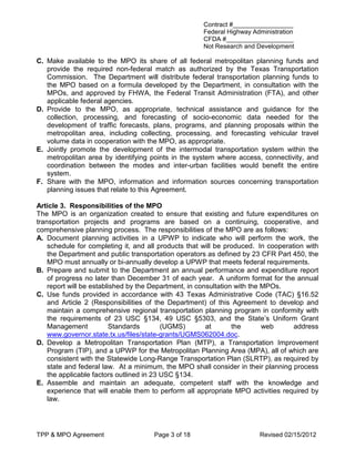 Contract #_________________
                                                     Federal Highway Administration
                                                     CFDA #___________________
                                                     Not Research and Development

C. Make available to the MPO its share of all federal metropolitan planning funds and
   provide the required non-federal match as authorized by the Texas Transportation
   Commission. The Department will distribute federal transportation planning funds to
   the MPO based on a formula developed by the Department, in consultation with the
   MPOs, and approved by FHWA, the Federal Transit Administration (FTA), and other
   applicable federal agencies.
D. Provide to the MPO, as appropriate, technical assistance and guidance for the
   collection, processing, and forecasting of socio-economic data needed for the
   development of traffic forecasts, plans, programs, and planning proposals within the
   metropolitan area, including collecting, processing, and forecasting vehicular travel
   volume data in cooperation with the MPO, as appropriate.
E. Jointly promote the development of the intermodal transportation system within the
   metropolitan area by identifying points in the system where access, connectivity, and
   coordination between the modes and inter-urban facilities would benefit the entire
   system.
F. Share with the MPO, information and information sources concerning transportation
   planning issues that relate to this Agreement.

Article 3. Responsibilities of the MPO
The MPO is an organization created to ensure that existing and future expenditures on
transportation projects and programs are based on a continuing, cooperative, and
comprehensive planning process. The responsibilities of the MPO are as follows:
A. Document planning activities in a UPWP to indicate who will perform the work, the
    schedule for completing it, and all products that will be produced. In cooperation with
    the Department and public transportation operators as defined by 23 CFR Part 450, the
    MPO must annually or bi-annually develop a UPWP that meets federal requirements.
B. Prepare and submit to the Department an annual performance and expenditure report
    of progress no later than December 31 of each year. A uniform format for the annual
    report will be established by the Department, in consultation with the MPOs.
C. Use funds provided in accordance with 43 Texas Administrative Code (TAC) §16.52
    and Article 2 (Responsibilities of the Department) of this Agreement to develop and
    maintain a comprehensive regional transportation planning program in conformity with
    the requirements of 23 USC §134, 49 USC §5303, and the State’s Uniform Grant
    Management            Standards       (UGMS)        at       the       web     address
    www.governor.state.tx.us/files/state-grants/UGMS062004.doc.
D. Develop a Metropolitan Transportation Plan (MTP), a Transportation Improvement
    Program (TIP), and a UPWP for the Metropolitan Planning Area (MPA), all of which are
    consistent with the Statewide Long-Range Transportation Plan (SLRTP), as required by
    state and federal law. At a minimum, the MPO shall consider in their planning process
    the applicable factors outlined in 23 USC §134.
E. Assemble and maintain an adequate, competent staff with the knowledge and
    experience that will enable them to perform all appropriate MPO activities required by
    law.




TPP & MPO Agreement                  Page 3 of 18                       Revised 02/15/2012
 