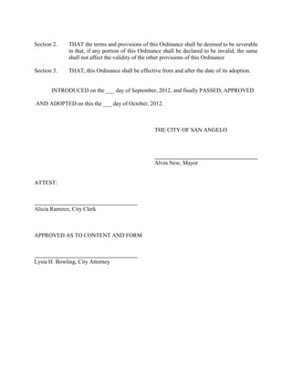 INTRODUCED on the 21st day of August, 2012, and APPROVED and
ADOPTED on this the 4th day of September, 2012.


         YES             NO          CITY OF SAN ANGELO, TEXAS


                                     Alvin New, Mayor



                                     Paul Alexander, SMD #1



                                     Dwain Morrison, SMD #2



                                     Johnny Silvas, SMD #3



                                     Fredd B. Adams II, SMD #4



                                     Kendall Hirschfeld, SMD #5



                                     Charlotte Farmer, SMD #6

ATTEST:



Alicia Ramirez, City Clerk


Approved as to Content               Approved as to Form



Michael T. Dane, Finance Director    Lysia H. Bowling, City Attorney
 