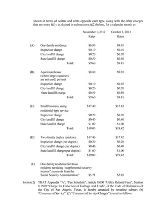 AN ORDINANCE AMENDING APPENDIX A, “FEE SCHEDULE”,
       ARTICLE 4.000 “FEES FOR THE ABATEMENT OF JUNK AND THE
       IMPOUNDMENT AND SALE OF PROPERTY”, OF THE CODE OF
       ORDINANCES, CITY OF SAN ANGELO, TEXAS, BY ADDING A NEW
       SECTION 4.300 “JUNK, TRASH, WEEDS AND UNSANITARY
       CONDITIONS ADMINISTRATIVE ABATEMENT SERVICE FEE” TO
       PROVIDE FOR AN ADMINISTRATIVE ABATEMENT SERVICE FEE
       FOR THE ABATEMENT BY THE CITY OF UNSANITARY
       CONDITIONS; PROVIDING FOR SEVERABILITY; AND PROVIDING
       AN EFFECTIVE DATE

        WHEREAS, the City Council for the City of San Angelo has directed that the
implementation of user fees be examined, including user fees relating to the administrative cost
to the City of abating junk, trash, weeds and unsanitary conditions; and,

        WHEREAS, the City Council for the City of San Angelo has examined the administrative
user fee for the abatement of junk, trash, weeds and unsanitary conditions as proposed by City
staff, and finds that the fee appropriately reflects actual costs to the City for the respective
service;

NOW THEREFORE BE IT ORDAINED BY THE CITY OF SAN ANGELO:

Section 1)    THAT Appendix “A”, “Fee Schedule”, Article 4.000 “Fees for the Abatement of
              Junk and the Impoundment and Sale of Property”, of the Code of Ordinances of
              the City of San Angelo, Texas, is amended by adding a new Section 4.300 “Junk,
              Trash, Weeds and Unsanitary Conditions Administrative Abatement Service Fee”
              to read as follows:

              “Section 4.300     Junk, Trash, Weeds and Unsanitary Conditions
                                 Administrative Abatement Service Fee

                      A Junk, Trash, Weeds and Unsanitary Conditions Administrative
                      Abatement Service Fee of one hundred dollars ($100.00) shall be
                      charged and assessed for the abatement of conditions prohibited
                      under Chapter 7, Article 7.300 “Garbage, Weeds, Junk and
                      Unsanitary Conditions” of this Code of Ordinances.

Section 3)    THAT the terms and provisions of this Ordinance shall be deemed to be severable
              in that, if any provision of this Ordinance shall be declared to be invalid, the same
              shall not affect the validity of the other provisions of this Ordinance.
 