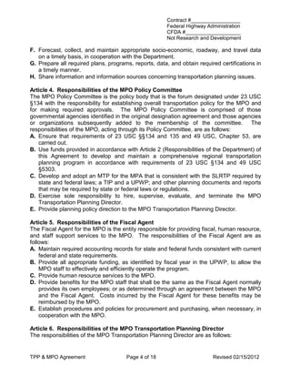 Contract #_________________
                                                       Federal Highway Administration
                                                       CFDA #___________________
                                                       Not Research and Development

F. Forecast, collect, and maintain appropriate socio-economic, roadway, and travel data
   on a timely basis, in cooperation with the Department.
G. Prepare all required plans, programs, reports, data, and obtain required certifications in
   a timely manner.
H. Share information and information sources concerning transportation planning issues.

Article 4. Responsibilities of the MPO Policy Committee
The MPO Policy Committee is the policy body that is the forum designated under 23 USC
§134 with the responsibility for establishing overall transportation policy for the MPO and
for making required approvals. The MPO Policy Committee is comprised of those
governmental agencies identified in the original designation agreement and those agencies
or organizations subsequently added to the membership of the committee.                 The
responsibilities of the MPO, acting through its Policy Committee, are as follows:
A. Ensure that requirements of 23 USC §§134 and 135 and 49 USC, Chapter 53, are
   carried out.
B. Use funds provided in accordance with Article 2 (Responsibilities of the Department) of
   this Agreement to develop and maintain a comprehensive regional transportation
   planning program in accordance with requirements of 23 USC §134 and 49 USC
   §5303.
C. Develop and adopt an MTP for the MPA that is consistent with the SLRTP required by
   state and federal laws; a TIP and a UPWP; and other planning documents and reports
   that may be required by state or federal laws or regulations.
D. Exercise sole responsibility to hire, supervise, evaluate, and terminate the MPO
   Transportation Planning Director.
E. Provide planning policy direction to the MPO Transportation Planning Director.

Article 5. Responsibilities of the Fiscal Agent
The Fiscal Agent for the MPO is the entity responsible for providing fiscal, human resource,
and staff support services to the MPO. The responsibilities of the Fiscal Agent are as
follows:
A. Maintain required accounting records for state and federal funds consistent with current
    federal and state requirements.
B. Provide all appropriate funding, as identified by fiscal year in the UPWP, to allow the
    MPO staff to effectively and efficiently operate the program.
C. Provide human resource services to the MPO.
D. Provide benefits for the MPO staff that shall be the same as the Fiscal Agent normally
    provides its own employees; or as determined through an agreement between the MPO
    and the Fiscal Agent. Costs incurred by the Fiscal Agent for these benefits may be
    reimbursed by the MPO.
E. Establish procedures and policies for procurement and purchasing, when necessary, in
    cooperation with the MPO.

Article 6. Responsibilities of the MPO Transportation Planning Director
The responsibilities of the MPO Transportation Planning Director are as follows:


TPP & MPO Agreement                   Page 4 of 18                       Revised 02/15/2012
 