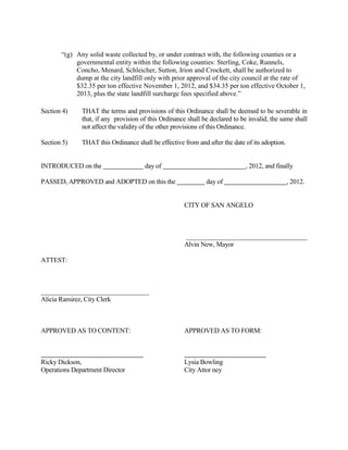 Section 2.    THAT the terms and provisions of this Ordinance shall be deemed to be severable
              in that, if any portion of this Ordinance shall be declared to be invalid, the same
              shall not affect the validity of the other provisions of this Ordinance
   .
Section 3.    THAT, this Ordinance shall be effective from and after the date of its adoption.


       INTRODUCED on the ___ day of September, 2012, and finally PASSED, APPROVED

AND ADOPTED on this the ___ day of October, 2012.



                                                   THE CITY OF SAN ANGELO




                                                   Alvin New, Mayor


ATTEST:



Alicia Ramirez, City Clerk



APPROVED AS TO CONTENT AND FORM



Lysia H. Bowling, City Attorney
 