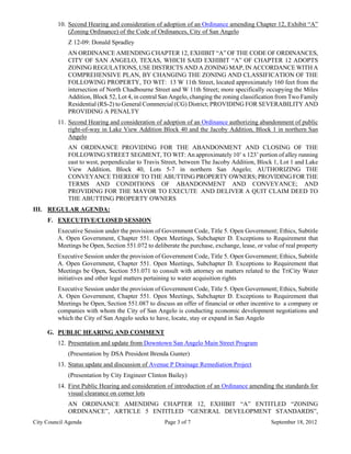 10. Second Hearing and consideration of adoption of an Ordinance amending Chapter 12, Exhibit “A”
             (Zoning Ordinance) of the Code of Ordinances, City of San Angelo
             Z 12-09: Donald Spradley
             AN ORDINANCE AMENDING CHAPTER 12, EXHIBIT “A” OF THE CODE OF ORDINANCES,
             CITY OF SAN ANGELO, TEXAS, WHICH SAID EXHIBIT “A” OF CHAPTER 12 ADOPTS
             ZONING REGULATIONS, USE DISTRICTS AND A ZONING MAP, IN ACCORDANCE WITH A
             COMPREHENSIVE PLAN, BY CHANGING THE ZONING AND CLASSIFICATION OF THE
             FOLLOWING PROPERTY, TO WIT: 13 W 11th Street, located approximately 160 feet from the
             intersection of North Chadbourne Street and W 11th Street; more specifically occupying the Miles
             Addition, Block 52, Lot 4, in central San Angelo, changing the zoning classification from Two Family
             Residential (RS-2) to General Commercial (CG) District; PROVIDING FOR SEVERABILITY AND
             PROVIDING A PENALTY
         11. Second Hearing and consideration of adoption of an Ordinance authorizing abandonment of public
             right-of-way in Lake View Addition Block 40 and the Jacoby Addition, Block 1 in northern San
             Angelo
             AN ORDINANCE PROVIDING FOR THE ABANDONMENT AND CLOSING OF THE
             FOLLOWING STREET SEGMENT, TO WIT: An approximately 10’ x 123’ portion of alley running
             east to west, perpendicular to Travis Street, between The Jacoby Addition, Block 1, Lot 1 and Lake
             View Addition, Block 40, Lots 5-7 in northern San Angelo; AUTHORIZING THE
             CONVEYANCE THEREOF TO THE ABUTTING PROPERTY OWNERS; PROVIDING FOR THE
             TERMS AND CONDITIONS OF ABANDONMENT AND CONVEYANCE; AND
             PROVIDING FOR THE MAYOR TO EXECUTE AND DELIVER A QUIT CLAIM DEED TO
             THE ABUTTING PROPERTY OWNERS
III. REGULAR AGENDA:
     F. EXECUTIVE/CLOSED SESSION
         Executive Session under the provision of Government Code, Title 5. Open Government; Ethics, Subtitle
         A. Open Government, Chapter 551. Open Meetings, Subchapter D. Exceptions to Requirement that
         Meetings be Open, Section 551.072 to deliberate the purchase, exchange, lease, or value of real property
         Executive Session under the provision of Government Code, Title 5. Open Government; Ethics, Subtitle
         A. Open Government, Chapter 551. Open Meetings, Subchapter D. Exceptions to Requirement that
         Meetings be Open, Section 551.071 to consult with attorney on matters related to the TriCity Water
         initiatives and other legal matters pertaining to water acquisition rights
         Executive Session under the provision of Government Code, Title 5. Open Government; Ethics, Subtitle
         A. Open Government, Chapter 551. Open Meetings, Subchapter D. Exceptions to Requirement that
         Meetings be Open, Section 551.087 to discuss an offer of financial or other incentive to a company or
         companies with whom the City of San Angelo is conducting economic development negotiations and
         which the City of San Angelo seeks to have, locate, stay or expand in San Angelo

     G. PUBLIC HEARING AND COMMENT
         12. Presentation and update from Downtown San Angelo Main Street Program
             (Presentation by DSA President Brenda Gunter)
         13. Status update and discussion of Avenue P Drainage Remediation Project
             (Presentation by City Engineer Clinton Bailey)
         14. First Public Hearing and consideration of introduction of an Ordinance amending the standards for
             visual clearance on corner lots
             AN ORDINANCE AMENDING CHAPTER 12, EXHIBIT “A” ENTITLED “ZONING
             ORDINANCE”, ARTICLE 5 ENTITLED “GENERAL DEVELOPMENT STANDARDS”,
City Council Agenda                                Page 3 of 7                                September 18, 2012
 