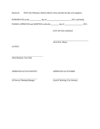 “(g) Any solid waste collected by, or under contract with, the following counties or a
            governmental entity within the following counties: Sterling, Coke, Runnels,
            Concho, Menard, Schleicher, Sutton, Irion and Crockett, shall be authorized to
            dump at the city landfill only with prior approval of the city council at the rate of
            $32.35 per ton effective November 1, 2012, and $34.35 per ton effective October 1,
            2013, plus the state landfill surcharge fees specified above.”

Section 4)    THAT the terms and provisions of this Ordinance shall be deemed to be severable in
              that, if any provision of this Ordinance shall be declared to be invalid, the same shall
              not affect the validity of the other provisions of this Ordinance.

Section 5)    THAT this Ordinance shall be effective from and after the date of its adoption.


INTRODUCED on the                     day of                                 , 2012, and finally

PASSED, APPROVED and ADOPTED on this the                      day of                            , 2012.


                                                     CITY OF SAN ANGELO



                                                     _____________________________________
                                                     Alvin New, Mayor

ATTEST:



_________________________________
Alicia Ramirez, City Clerk



APPROVED AS TO CONTENT:                              APPROVED AS TO FORM:



Ricky Dickson,                                       Lysia Bowling
Operations Department Director                       City Attor ney
 