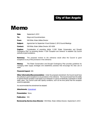 City of San Angelo



Memo
 Date:                 August 7, 2012

 To:                   Mayor and Councilmembers

 From:                 Morgan Trainer, Budget Manager

 Subject:              Agenda Item for September 4, 2012 Work Session

 Contact:              Morgan Trainer, 653-6291 and Ricky Dickson, 657-4206

 Caption:              Regular Item

                       First public hearing and introduction of an ordinance amending the landfill rates.


                       As discussed with City Council on June 5, 2012, it is necessary to raise rates at
                       the landfill. This includes rates for residential garbage collection, commercial
 Summary:              garbage collection, and landfill gate fees.
                       As directed by City Council, staff is now presenting an incremental plan setting the
                       first year at $6.32 and providing phased in rates until the necessary adjusted rates
                       are met.

 History:              Discussed and approved by consensus June 5, 2012

 Financial Impact:     None at this time

 Related Vision Item   Financial Vision
 (if applicable):

 Other Information/    None
 Recommendation:

 Attachments:          Ordinance

 Presentation:         None

 Publication:          None

 Reviewed by           Ricky Dickson, Operations
 Director:

 Approved by Legal:    Yes
 