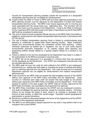 Contract #_________________
                                                        Federal Highway Administration
                                                        CFDA #___________________
                                                        Not Research and Development

     incurred for transportation planning activities outside the boundaries of a designated
     metropolitan planning area are not eligible for reimbursement.
G.   Travel outside the State of Texas by MPO staff and other agencies participating in the
     MPO planning process must be approved by the Department if funded with federal
     transportation planning funds. The MPO must receive approval prior to incurring any
     costs associated with the actual travel (e.g., registration fee). This provision will not
     apply if the travel is at the request of the Department. Travel to the State of Arkansas
     by the Texarkana MPO staff and travel to the State of New Mexico by the El Paso MPO
     staff shall be considered in-state travel.
H.   The cost of travel incurred by elected officials serving on the MPO Policy Committee is
     eligible for reimbursement with federal transportation planning funds in accordance with
     43 TAC §16.52.
I.   The use of federal transportation planning funds is limited to corridor/subarea level
     planning or multimodal or system-wide transit planning studies. Major investment
     studies and environmental studies are considered corridor level planning. Unless
     otherwise authorized by federal law or regulation, the use of such funds beyond
     environmental document preparation or for specific project level planning and
     engineering (efforts directly related to a specific project instead of a corridor) is not
     allowed.
J.   Failure to adhere to the time line developed by the Department may result in a delay in
     the authorization to the MPOs to proceed in incurring costs.
K.    A UPWP will not be approved if it is submitted in a format other than the standard
     format developed by the Department. The UPWP and subsequent amendments may
     be submitted electronically.
L.   The MPO shall not incur any costs for work outlined in the UPWP or any subsequent
     amendments (i.e., adding new work tasks or changing the scope of existing work tasks)
     prior to receiving approval from the Department. Any costs incurred prior to receiving
     Department approval are not eligible for reimbursement from federal transportation
     planning funds.
M.   Costs incurred by the MPO shall not exceed the total budgeted amount of the UPWP
     without prior approval of the MPO Policy Committee and the Department. Costs
     incurred on individual work tasks shall not exceed that task budget by 25 percent
     without prior approval of the MPO Policy Committee and the Department. If the costs
     exceed 25 percent of the task budget, the UPWP shall be revised, approved by the
     MPO Policy Committee, and submitted to the Department for approval.
N.   The MPO Policy Committee must approve the UPWP and any subsequent revisions,
     and shall not delegate the approval authority, except for corrective actions. Corrective
     actions do not change the scope of work, result in an increase or decrease in the
     amount of task funding, or affect the overall budget. Examples include typographical,
     grammatical, or syntax corrections.
O.   Should any conflict be discovered between the terms of this Agreement and the UPWP,
     the terms of this Agreement shall prevail.
P.   The MPO is not authorized to request payment for any work it may perform that is not
     included in the current UPWP.


TPP & MPO Agreement                     Page 6 of 18                      Revised 02/15/2012
 