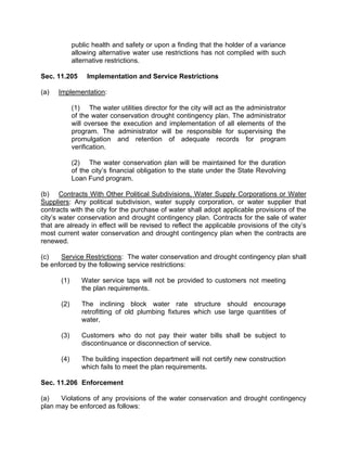 (4) Water Supply Meters. The city metering devices will record water
use with an accuracy of plus or minus 5.0% in order to measure and
account for the amount of raw water diverted from the source of
supply.

(5) Restaurants. Restaurants shall not serve water to their
customers except when specifically requested by the customer.

(6)   Waste of Water. As defined below shall be prohibited.

      (A) Allowing treated or raw city water, greywater, reclaimed
      water or well water to run off property to a gutter, street, alley,
      ditch or drainage facility and drain for more than 150 feet
      downgrade of the point of entry into such gutter, street, alley, ditch
      or drainage facility.

      (B)   Failure to repair a controllable leak.

(7) Prohibited Watering Hours. The use of treated or raw city water,
greywater or reclaimed water for watering lawns, gardens, landscape
areas, trees, golf courses, shrubs or other plants being grown outdoors
(not in a nursery) shall be prohibited between the hours of 12:00 noon
and 6:00 p.m. daily from April 1 through October 31.

(8) Watering Frequency. The use of treated or raw city water,
greywater or reclaimed water for watering lawns, landscape areas,
trees, gardens, golf courses (except greens), shrubs or other plants
being grown outdoors (not in a nursery) shall be allowed at a frequency
of twice every seven days during the period of April 1 through October
31 and once every seven days during the period of November 1
through March 31. Golf course greens may be watered once per day
year round.

(9) New Landscape. Watering of newly seeded or sodded lawns or
newly planted trees, shrubs or landscape plants will be allowed at the
following frequency provided written notification is given to the city
code compliance division or water conservation division of the watering
schedule:

      (A) Days 1-14 from planting; three times per day every day of
      such period at any time of day.

      (B) Days 15-28 from planting; twice per day every day of such
      period at any time of day.

(10) Allowable Application Rates. The maximum amount of treated or
raw city water, greywater or reclaimed water applied to established
 