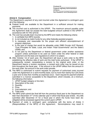 Contract #_________________
                                                      Federal Highway Administration
                                                      CFDA #___________________
                                                      Not Research and Development


Article 8. Compensation
The Department’s payment of any cost incurred under this Agreement is contingent upon
all of the following:
A. Federal funds are available to the Department in a sufficient amount for making
    payments.
B. The incurred cost is authorized in the UPWP. The maximum amount payable under
    this Agreement shall not exceed the total budgeted amount outlined in the UPWP in
    accordance with 43 TAC §16.52.
C. The cost has actually been incurred by the MPO and meets the following criteria:
    1. Is verifiable from MPO records;
    2. Is not included as match funds for any other federally-assisted program;
    3. Is necessary and reasonable for the proper and efficient accomplishment of
         program objectives;
    4. Is the type of charge that would be allowable under OMB Circular A-87 Revised,
         “Cost Principles for State, Local, and Indian Tribal Governments” and the State’s
         UGMS; and
    5. Is not paid by the Department or federal government under another assistance
         program unless authorized to be used as match under the other federal or state
         agreement and the laws and regulations to which it is subject.
D. After October 1st of each year, the Department will issue a work order to the MPO
    establishing the effective date of work and the total funds authorized. If the UPWP is
    subsequently revised, necessitating a revision to the original work order, or the
    Department deems a revision necessary; a revised work order may be issued at any
    time throughout the fiscal year. If the amount in the UPWP differs from the amount in
    the work order, the amount in the work order prevails.
E. The MPO is authorized to submit requests for payment of authorized costs incurred
    under this Agreement on a semi-monthly basis, but no more than twenty four (24) times
    a year and no less than monthly as expenses occur. Each request for payment shall be
    submitted in a manner acceptable to the Department, which includes, at a minimum,
    the following information:
    1. UPWP budget category or line item;
    2. Description of the cost;
    3. Quantity;
    4. Price;
    5. Cost extension; and
    6. Total costs
F. The MPO shall submit the final bill from the previous fiscal year to the Department no
    later than December 31st of the calendar year in which that fiscal year ended. Any bills
    submitted after December 31 for a fiscal year in which the funds have been de-
    obligated will be processed against the current year’s UPWP.
G. Payment of costs is contingent upon compliance with the terms of Article 3
    (Responsibilities of the MPO) of this Agreement. Noncompliance may result in




TPP & MPO Agreement                   Page 7 of 18                      Revised 02/15/2012
 