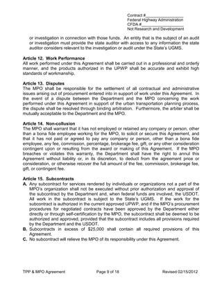 Contract #_________________
                                                      Federal Highway Administration
                                                      CFDA #___________________
                                                      Not Research and Development

   or investigation in connection with those funds. An entity that is the subject of an audit
   or investigation must provide the state auditor with access to any information the state
   auditor considers relevant to the investigation or audit under the State’s UGMS.

Article 12. Work Performance
All work performed under this Agreement shall be carried out in a professional and orderly
manner, and the products authorized in the UPWP shall be accurate and exhibit high
standards of workmanship.

Article 13. Disputes
The MPO shall be responsible for the settlement of all contractual and administrative
issues arising out of procurement entered into in support of work under this Agreement. In
the event of a dispute between the Department and the MPO concerning the work
performed under this Agreement in support of the urban transportation planning process,
the dispute shall be resolved through binding arbitration. Furthermore, the arbiter shall be
mutually acceptable to the Department and the MPO.

Article 14. Non-collusion
The MPO shall warrant that it has not employed or retained any company or person, other
than a bona fide employee working for the MPO, to solicit or secure this Agreement, and
that it has not paid or agreed to pay any company or person, other than a bona fide
employee, any fee, commission, percentage, brokerage fee, gift, or any other consideration
contingent upon or resulting from the award or making of this Agreement. If the MPO
breaches or violates this warranty, the Department shall have the right to annul this
Agreement without liability or, in its discretion, to deduct from the agreement price or
consideration, or otherwise recover the full amount of the fee, commission, brokerage fee,
gift, or contingent fee.

Article 15. Subcontracts
A. Any subcontract for services rendered by individuals or organizations not a part of the
   MPO’s organization shall not be executed without prior authorization and approval of
   the subcontract by the Department and, when federal funds are involved, the USDOT.
   All work in the subcontract is subject to the State’s UGMS. If the work for the
   subcontract is authorized in the current approved UPWP, and if the MPO’s procurement
   procedures for negotiated contracts have been approved by the Department either
   directly or through self-certification by the MPO, the subcontract shall be deemed to be
   authorized and approved, provided that the subcontract includes all provisions required
   by the Department and the USDOT.
B. Subcontracts in excess of $25,000 shall contain all required provisions of this
   Agreement.
C. No subcontract will relieve the MPO of its responsibility under this Agreement.




TPP & MPO Agreement                   Page 9 of 18                       Revised 02/15/2012
 