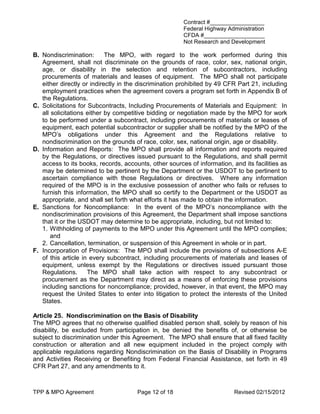 Contract #_________________
                                                       Federal Highway Administration
                                                       CFDA #___________________
                                                       Not Research and Development

B. Nondiscrimination:       The MPO, with regard to the work performed during this
   Agreement, shall not discriminate on the grounds of race, color, sex, national origin,
   age, or disability in the selection and retention of subcontractors, including
   procurements of materials and leases of equipment. The MPO shall not participate
   either directly or indirectly in the discrimination prohibited by 49 CFR Part 21, including
   employment practices when the agreement covers a program set forth in Appendix B of
   the Regulations.
C. Solicitations for Subcontracts, Including Procurements of Materials and Equipment: In
   all solicitations either by competitive bidding or negotiation made by the MPO for work
   to be performed under a subcontract, including procurements of materials or leases of
   equipment, each potential subcontractor or supplier shall be notified by the MPO of the
   MPO’s obligations under this Agreement and the Regulations relative to
   nondiscrimination on the grounds of race, color, sex, national origin, age or disability.
D. Information and Reports: The MPO shall provide all information and reports required
   by the Regulations, or directives issued pursuant to the Regulations, and shall permit
   access to its books, records, accounts, other sources of information, and its facilities as
   may be determined to be pertinent by the Department or the USDOT to be pertinent to
   ascertain compliance with those Regulations or directives. Where any information
   required of the MPO is in the exclusive possession of another who fails or refuses to
   furnish this information, the MPO shall so certify to the Department or the USDOT as
   appropriate, and shall set forth what efforts it has made to obtain the information.
E. Sanctions for Noncompliance: In the event of the MPO’s noncompliance with the
   nondiscrimination provisions of this Agreement, the Department shall impose sanctions
   that it or the USDOT may determine to be appropriate, including, but not limited to:
   1. Withholding of payments to the MPO under this Agreement until the MPO complies;
       and
   2. Cancellation, termination, or suspension of this Agreement in whole or in part.
F. Incorporation of Provisions: The MPO shall include the provisions of subsections A-E
   of this article in every subcontract, including procurements of materials and leases of
   equipment, unless exempt by the Regulations or directives issued pursuant those
   Regulations.      The MPO shall take action with respect to any subcontract or
   procurement as the Department may direct as a means of enforcing these provisions
   including sanctions for noncompliance; provided, however, in that event, the MPO may
   request the United States to enter into litigation to protect the interests of the United
   States.

Article 25. Nondiscrimination on the Basis of Disability
The MPO agrees that no otherwise qualified disabled person shall, solely by reason of his
disability, be excluded from participation in, be denied the benefits of, or otherwise be
subject to discrimination under this Agreement. The MPO shall ensure that all fixed facility
construction or alteration and all new equipment included in the project comply with
applicable regulations regarding Nondiscrimination on the Basis of Disability in Programs
and Activities Receiving or Benefiting from Federal Financial Assistance, set forth in 49
CFR Part 27, and any amendments to it.



TPP & MPO Agreement                   Page 12 of 18                       Revised 02/15/2012
 